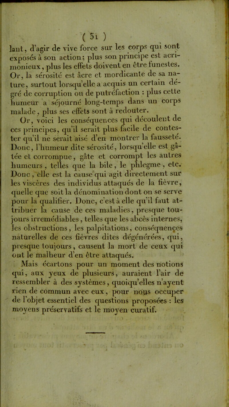 lant, d’agir de vive force sur les corps qui sont exposés à son action; plus son principe est acri- monieux , plus les effets doivent en etre funestes. Or, la sérosité est âcre et mordicante de sa na- ture, surtout lorsqu’elle a acquis un certain dé- gré de corruption ou de putréfaction : plus cette humeur a séjourné long-temps dans un corps malade, plus ses effets sont à redouter. Or, voici les conséquences qui découlent de ces principes, qu'il serait plus facile de contes- ter qu’il ne serait aisé d’en montrer la fausseté. Donc, l’humeur dite sérosité, lorsqu elle est gâ- tée et corrompue, gâte et corrompt les autres humeurs , telles que la bile, le phlegme , etc. Donc , elle est la cause qui agit directement sur les viscères des individus attaqués de la fièvre, quelle que soit la dénomination dont on se serve pour la qualifier. Donc, c est à elle qu’il faut at- tribuer la cause de ces maladies, presque tou- jours irrémédiables, telles que les abcès internes, les obstructions, les palpitations, conséquences naturelles de ces fièvres dites dégénérées, qui, presque toujours, causent la mort de ceux qui ont le malheur d’en être attaqués. Mais écartons pour un moment des notions qui, aux yeux de plusieurs, auraient l’air de ressembler à des systèmes, quoiqu’elles n’ayent rien de commun avec eux, pour nous occuper de l’objet essentiel des questions proposées : les moyens préservatifs et le moyen ciuatif.
