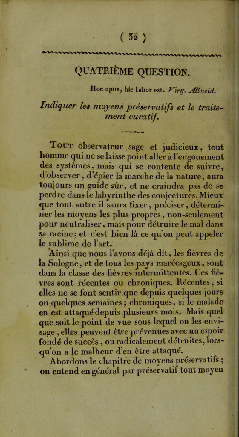 QUATRIÈME QUESTION. Hoc opus, hic labor est. Virg. Æncid. Indiquer les moyens préservatifs et le traite- ment euratij. Tout observateur sage et judicieux, tout homme qui ne se laisse point aller à l'engouement des systèmes, mais qui se contente de suivre, d observer, d’épier la marche de la nature, aura toujours un guide sûr, et ne craindra pas de se perdre dans le labyrinthe des conjectures. Mieux que tout autre il saura fixer, préciser, détermi- ner les moyens les plus propres, non-seulement pour neutraliser, mais pour détruire le mal dans sa racine; et c’est bien là ce qu on peut appeler le sublime de l’art. Ainsi que nous l’avons déjà dit, les fièvres de la Sologne, et de tous les pays marécageux, sont dans la classe des fièvres intermittentes. Ces fiè- vres sont récentes ou chroniques. Récentes, si elles ne se font sentir que depuis quelques jours ou quelques semaines; chroniques, si le malade en est attaqué depuis plusieurs mois. Mais quel que soit le point de vue sous lequel on les envi- sage , elles peuvent être prévenues avec un espoir fondé de succès , ou radicalement détruites, lors- qu’on a le malheur d’en être attaqué. Abordons le chapitre de moyens préservatifs ; on entend en général par préservatif tout moyen