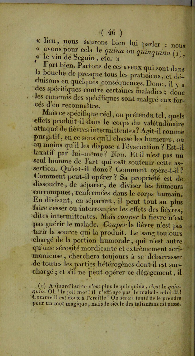 « lieu, nous saurons bien lui parler : nous « avons pour cela le quina ou quinquina M, « le vin de Seguin, etc. » w ’ Fort bien. Partons de ces aveux qui sont dans la nouche de presque tous les praticiens, et dé- duisons en quelques conséquences. Donc, il v a des spécifiques contre certaines maladies *, donc les ennemis des spécifiques sont malgré eux for- ces d en reconnaître. Mais ce spécifique réel, ou prétendu tel, quels etlets produit-il dans le corps du valétudinaire attaqué de fièvres intermittentes? Agit-il comme purgatif, en ce sens qu il chasse les humeurs, ou au moins qu il les dispose à l'évacuation ? Est-il laxatif par lui-mème ? Non. Et il n’est pas un seul homme de 1 art qui osât soutenir cette as- sertion. Qu’est- il donc ? Comment opère-t-il ? Comment peut-il opérer ? Sa propriété est de dissoudre, de séparer, de diviser les humeurs corrompues, renfermées dans le corps humain. En divisant, en séparant, il peut tout au plus faire cesser ou interrompre les effets des fièvres, dites intermittentes. Mais couper la fièvre n’est pas guérir le malade. Couper la fièvre n’est pas tarir la source qui la produit. Le sang toujours chargé de la portion humorale, qui n’est autre qu une sérosité mordicante et extrêmement acri- monieuse , cherchera toujours à se débarrasser de toutes les parties hétérogènes dont il est sur- chargé ; et s’il ne peut opérer ce dégagement, il (i) Aujourd’hui ce n’est plus le quinquina, c’est le <7uin- quui. Oh ! 1p joli mot ! il n’effraye pas le malade celui-là! tourne il est doux à l’oreille! On serait tenté de le prendre pour un mot magique, mais le siècle des talisuïnuscst passé.