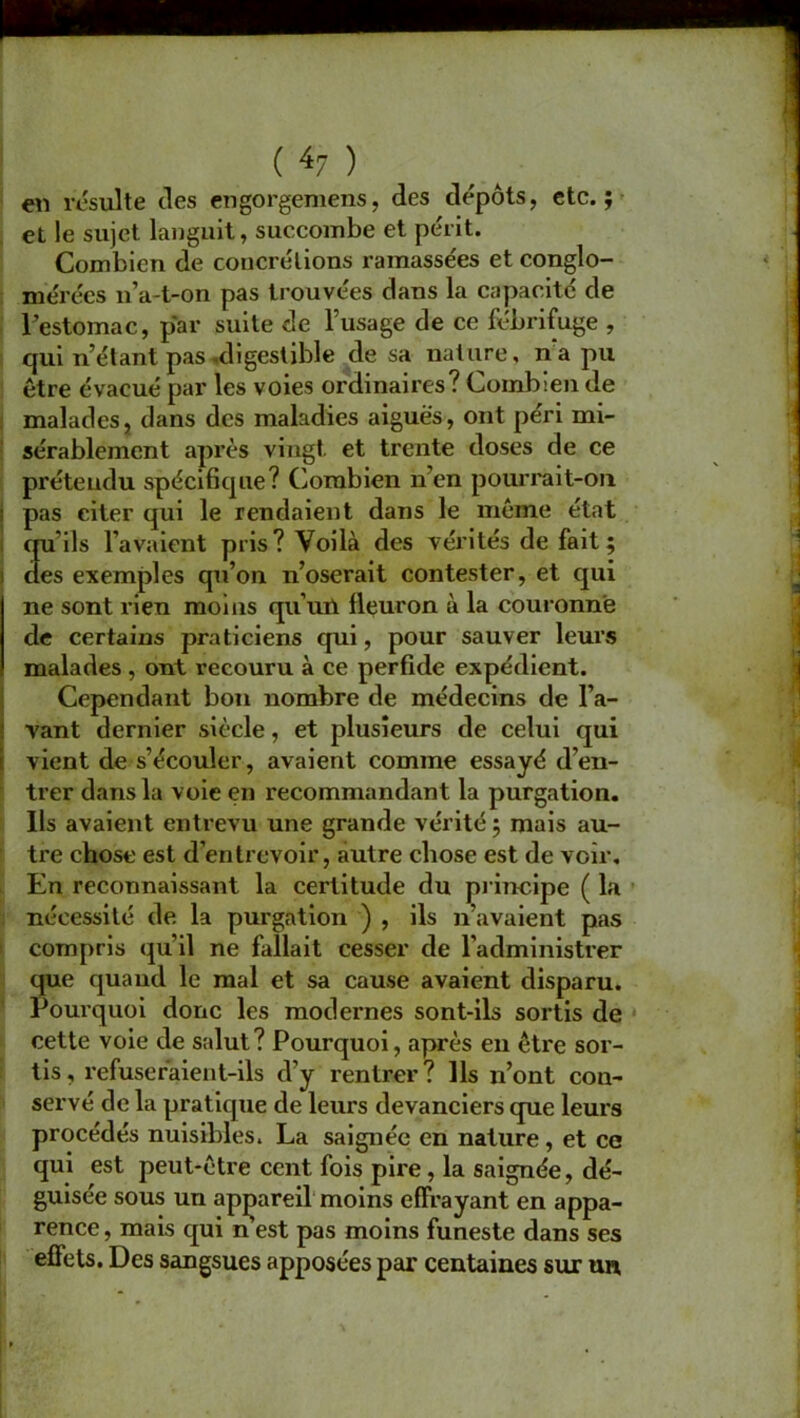 en resuite des engorgemens, des dépôts, etc.; et le sujet languit, succombe et périt. Combien de concrétions ramassées et conglo- mérées n’a-t-on pas trouvées dans la capacité de l’estomac, par suite de l’usage de ce fébrifuge , qui n’étant pas .digestible de sa nature, na pu être évacué par les voies ordinaires? Combien de malades, dans des maladies aiguës, ont péri mi- sérablement après vingt, et trente doses de ce prétendu spécifique? Combien n en pourrait-on pas citer qui le rendaient dans le même état qu’ils l’avaient pris? Voilà des vérités défait; clés exemples qu’on n’oserait contester, et qui ne sont rien moins qu’un fleuron à la couronne de certains praticiens qui, pour sauver leurs malades , ont recouru à ce perfide expédient. Cependant bon nombre de médecins de l a- vant dernier siècle, et plusieurs de celui qui vient de s’écouler, avaient comme essayé d’en- trer dans la voie en recommandant la purgation. Ils avaient entrevu une grande vérité; mais au- tre chose est d’entrevoir, autre chose est de voir. En reconnaissant la certitude du principe ( la nécessité de la purgation ) , ils n’avaient pas compris qu'il ne fallait cesser de l'administrer que quand le mal et sa cause avaient disparu. Pourquoi donc les modernes sont-ils sortis de cette voie de salut? Pourquoi, après en être sor- tis, refuseraient-ils d’y rentrer? Ils n’ont con- servé de la pratique de leurs devanciers que leurs procédés nuisibles. La saignée en nature, et ce qui est peut-être cent fois pire, la saignée, dé- guisée sous un appareil moins effrayant en appa- rence , mais qui n est pas moins funeste dans ses effets. Des sangsues apposées par centaines sur un