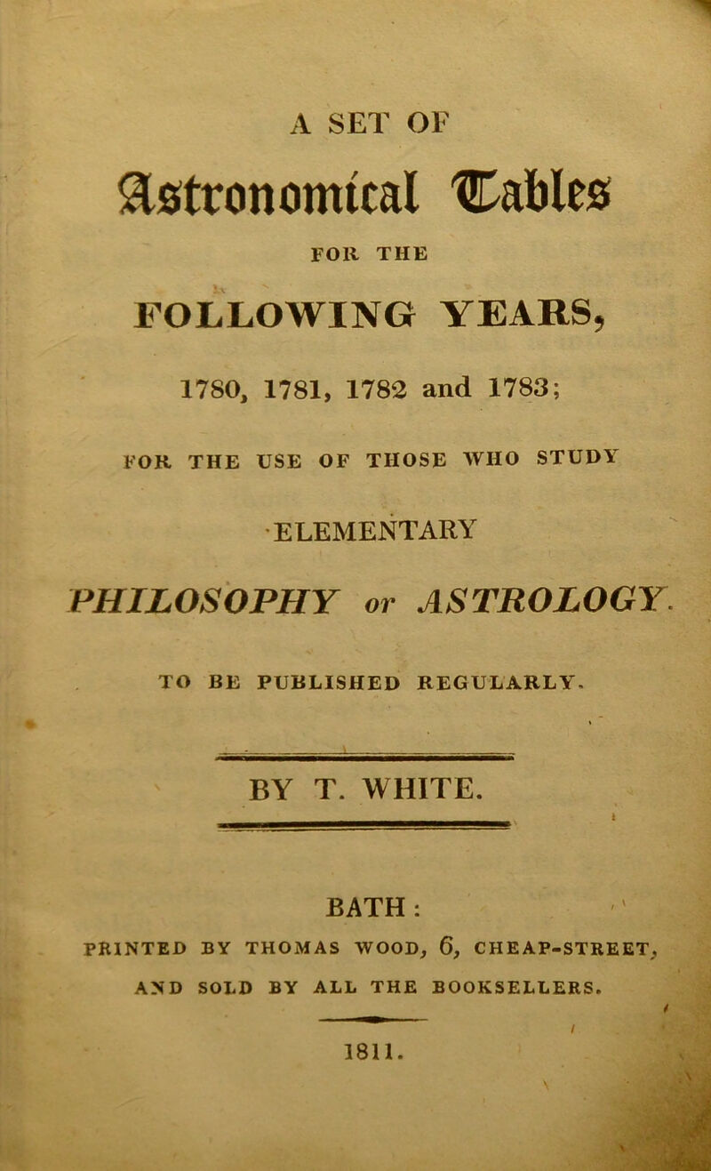 A SET OF Astronomical Cables roil THE FOLLOWING YEARS, 1780, 1781, 1783 and 1783; FOR THE USE OF THOSE WHO STUDY •ELEMENTARY PHILOSOPHY or ASTROLOGY. TO BE PUBLISHED REGULARLY. BY T. WHITE. BATH: ' PRINTED BY THOMAS WOOD, 6, CHEAP-STREET, AND SOLD BY ALL THE BOOKSELLERS. / 18U. I