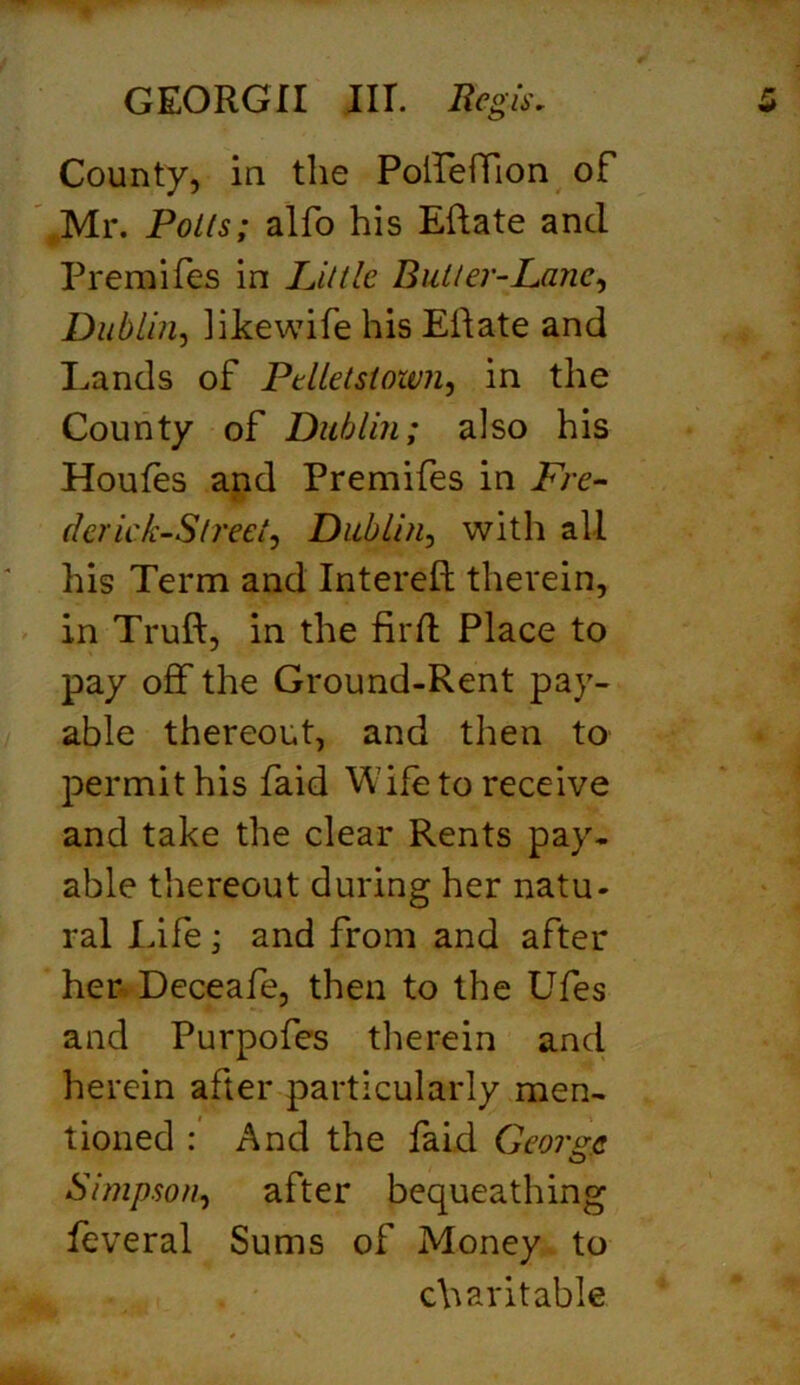 County, in the PolIefTion of Mr. Polls; alfo his Eftate and Premifes in Little. Butler-Lane, Dublin, likewife his Eftate and Lands of Pelletstown, in the County of Dublin; also his Houfes and Premifes in Fre- dericks ireet, Dublin, with all his Term and Intereft therein, in Truft, in the fil'd Place to pay off the Ground-Rent pay- able thereout, and then to permit his faid Wife to receive and take the clear Rents pay. able thereout during her natu- ral Life; and from and after her Deceafe, then to the Ufes and Purpofes therein and herein after particularly men- tioned : And the faid George Simpson, after bequeathing feveral Sums of Money to charitable
