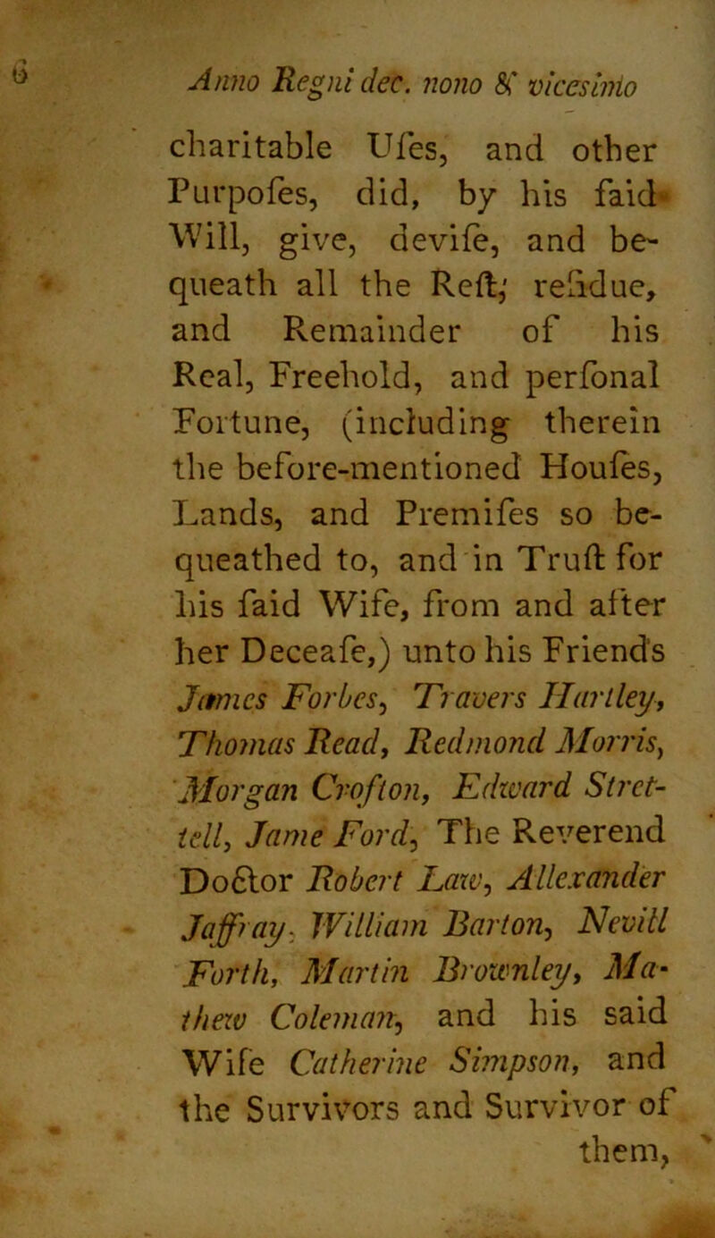 charitable Ufes, and other Purpofes, did, by his faid- Will, give, devife, and be- queath all the Reft,' relidue, and Remainder of his Real, Freehold, and perfonal Fortune, (including therein the before-mentioned Houfes, Lands, and Premifes so be- queathed to, and in Truft for his faid Wife, from and after her Deceafe,) unto his Friends James Forbes, Travers Hartley, Thomas Read, Redmond Morris) Morgan Croft on, Edward St ret- tell, Jame Ford, The Reverend Do6lor Robert Law, Alexander Jaffray- William Barton, Nevill Forth, Martin Brownley, Ma- thew Coleman, and his said Wife Catherine Simpson, and the Survivors and Survivor of them,