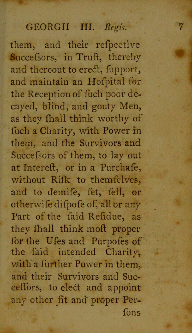 them, and their refpective Succefsors, in Truft, thereby and thereout to ered, fupport, and maintain an Hofpital for the Reception of fuch poor de- cayed, blind, and gouty Men, as they fhall think worthy of luch a Charity, with Power in them, and the Survivors and Succefsors of them, to lay out at Intereft, or in a Purchafe, without Rifk to themfelves, and to d'emife, fet, fell, or otherwife difpofe of, all or any Part of the faid Relidue, as they fhall think mold proper for the Ufes and Purpofes of the faid intended Charity, with a further Power in them, and their Survivors and Suc- ceffors, to eled and appoint any other fit and proper Fer- fons