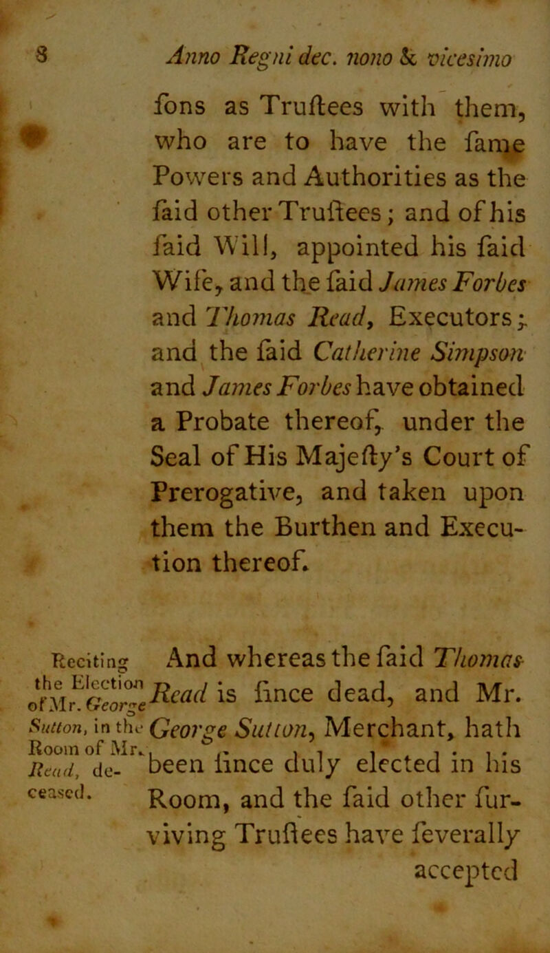 fons as Truftees with them, who are to have the fame Powers and Authorities as the laid other Truftees; and of his faid Will, appointed his faid Wile, and the faid James Forbes and Thomas Read, Executors ^ and the laid Catherine Simpson and James ForbeshzcvQ obtained a Probate thereof, under the Seal of His Majefty’s Court of Prerogative, and taken upon them the Burthen and Execu- tion thereof* Reciting And whereas the faid Thomas- ^e^ad is fince dead, and Mr. Sutton, in the George Sutton, Merchant, hath Room of Mr* . ^ , , , * , . , . Read, do- been lince duly elected in Ins censed. Room, and the faid other fur- viving Truftees have feverally accepted
