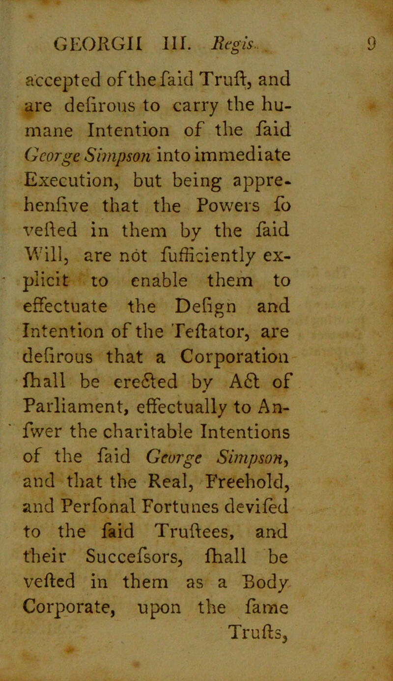 accepted of the faid Truft, and are deiirous to carry the hu- mane Intention of the faid George Simpson into immediate Execution, but being appre- hend ve that the Powers fo veiled in them by the faid Will, are not fufficiently ex- * plicit to enable them to effectuate the Deiign and Intention of the Te ft a tor, are defirous that a Corporation fhall be erefted by Aft of Parliament, effectually to An- fwer the charitable Intentions of the faid George Simpson, and that the Real, Freehold, and Perfonal Fortunes deviled to the faid Truftees, and their Succefsors, fhall be vefted in them as a Body Corporate, upon the fame Trufts,