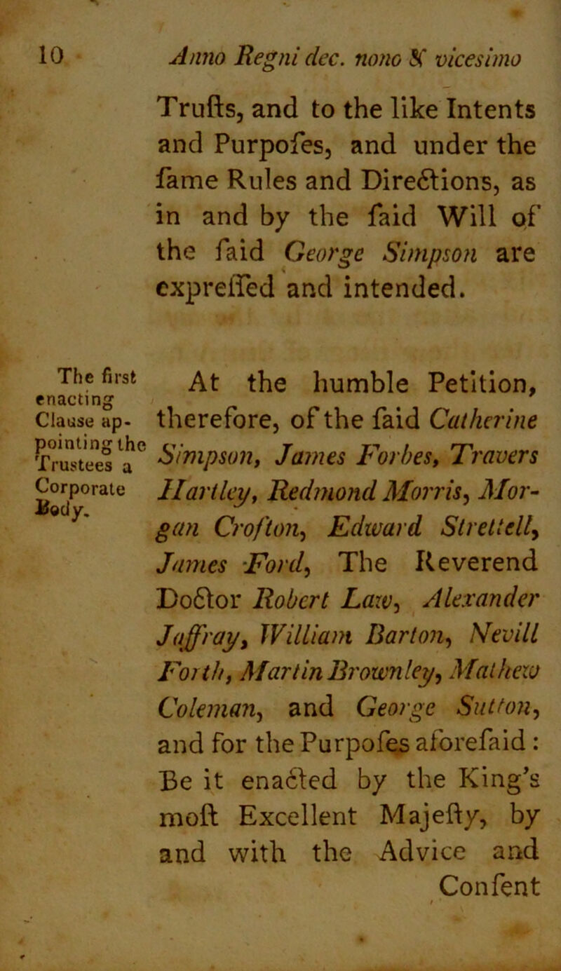 Trufts, and to the like Intents and Purpofes, and under the fame Rules and Dire61ions, as in and by the faid Will of the faid George Simpson are expreifed and intended. The first enacting Clause ap- pointing the Trustees a Corporate Uody. At the humble Petition, therefore, of the faid Catherine Simpson, James Forbes, Travers Hartley, Redmond Morris, Mor- gan Crofton, Edward SlretteUj James Ford, The Reverend Do61or Robert Law, Alexander Jaffray> William Barton, Nevill Forth, Martin Brownley, Mathew Coleman, and George Sutton, and for the Purpofes aforefaid : Be it enabled by the King’s moft Excellent Majefty, by and with the Advice and Con fen t