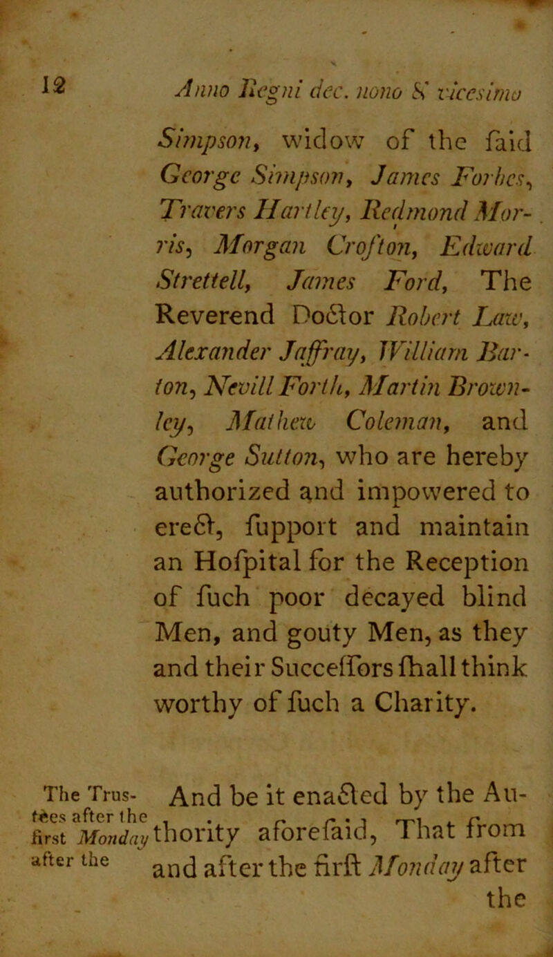 Simpson, widow of the faid George Simpson, James Forbes, Travers Hartley, Redmond Mor- ris, Morgan Croft on, Edward St ret tell, James Ford, The Reverend Doctor Robert Laze, Alexander Jaffray, William Bar- ion, Nevill Forth, Martin Brown- ley, Mathew Coleman, and George Sutton, who are hereby authorized and impowered to ere6l, fupport and maintain an Hofpital for the Reception of fuch poor decayed blind Men, and gouty Men, as they and thei r Succeffors fhall think worthy of fuch a Charity. The Trus- And be it enabled by the Au- first ^Mondaythority aforefaid, That from after the an(] after the firft Monday after the