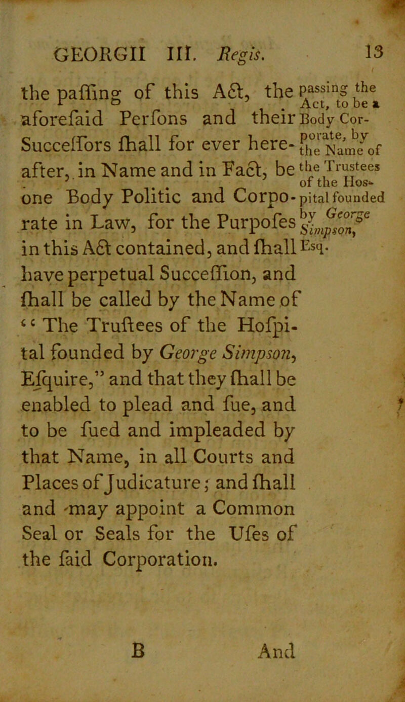 . . I the paffinK of this Aft, the Passins ‘he V & . Act, to be a. aforefaid Perfons and their Body Cor- Succeffors fhall for ever here- fhe^w^f after, in Name and in Pact, be the Trustees J . of the Hos- one Body Politic and Corpo - pital founded rate in Law, for the Purpofes in this A£t contained, and fhall Esci- have perpetual SuccefTion, and fhall be called by the Name of 4 c The Truftees of the Hofpi- tal founded by George Simpson, Efquire,” and that they (hall be enabled to plead and fue, and to be fued and impleaded by that Name, in all Courts and Places of Judicature; and fhall and 'may appoint a Common Seal or Seals for the Ufes of the faid Corporation.