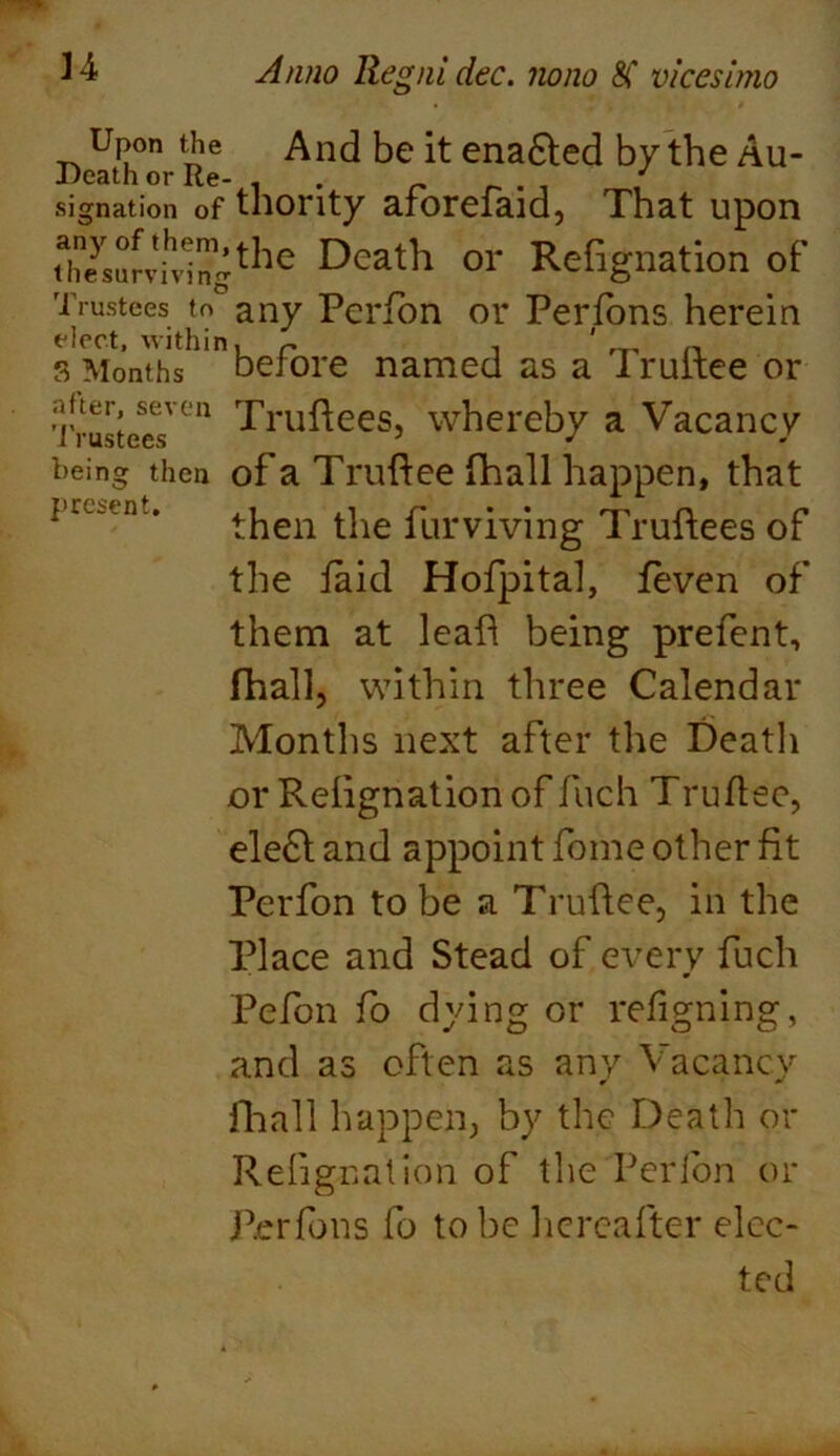 present. Upon the And be it enacted by the Au- Death or Re- . _ ' signation of thority arorefaid, That upon Zys°n'ihvingthc Deatl1 or Refignation of Trustees to any Pcribn or Perfons herein elect, within, r ^ n s Months before named as a I ruitee or Trustee?Cn Truftees, whereby a Vacancy being then of a Truftee fhall happen, that then the furviving Truflees of the faid Hofpital, feven of them at leaf! being prefent, fhall, within three Calendar Months next after the Death or Reiignation of fuch Truflee, ele£l and appoint fome other fit Perfon to be a Truflee, in the Place and Stead of every fuch Pefon fo dying or refigning, and as often as any Vacancy fhall happen, by the Death or Reiignation of the Perion or Perfons fo to be hereafter elec- ted