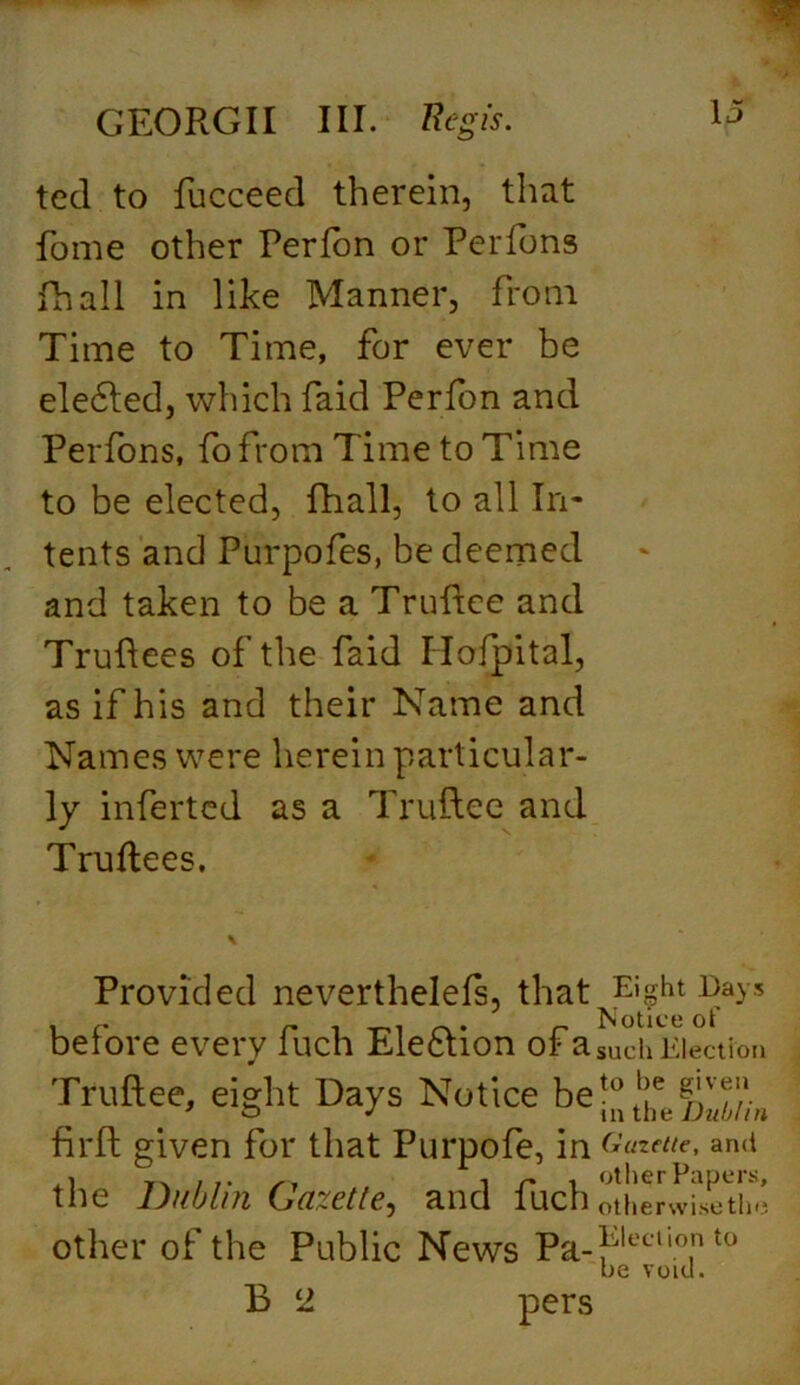 ted to fucceed therein, that fome other Perfon or Perfons fhall in like Manner, from Time to Time, for ever be ele6ted, which faid Perfon and Perfons, fo from Time to Time to be elected, fhall, to all In- tents and Purpofes, be deemed and taken to be a Truftee and Truftees of the faid Hofpital, as if his and their Name and Names were herein particular- ly inferted as a Truftee and Truftees. Provided nevertheless, that^ght before every fuch Ele&ion of a such Election Truftee, eight Days Notice beto!je ’ o J m the Dublin firft given for that Purpofe, in Gazette, and the Dublin Gazette, and fuch otherwisetin* other of the Public News Pa-flj|ecll0.n t0 be void. B 2 pers