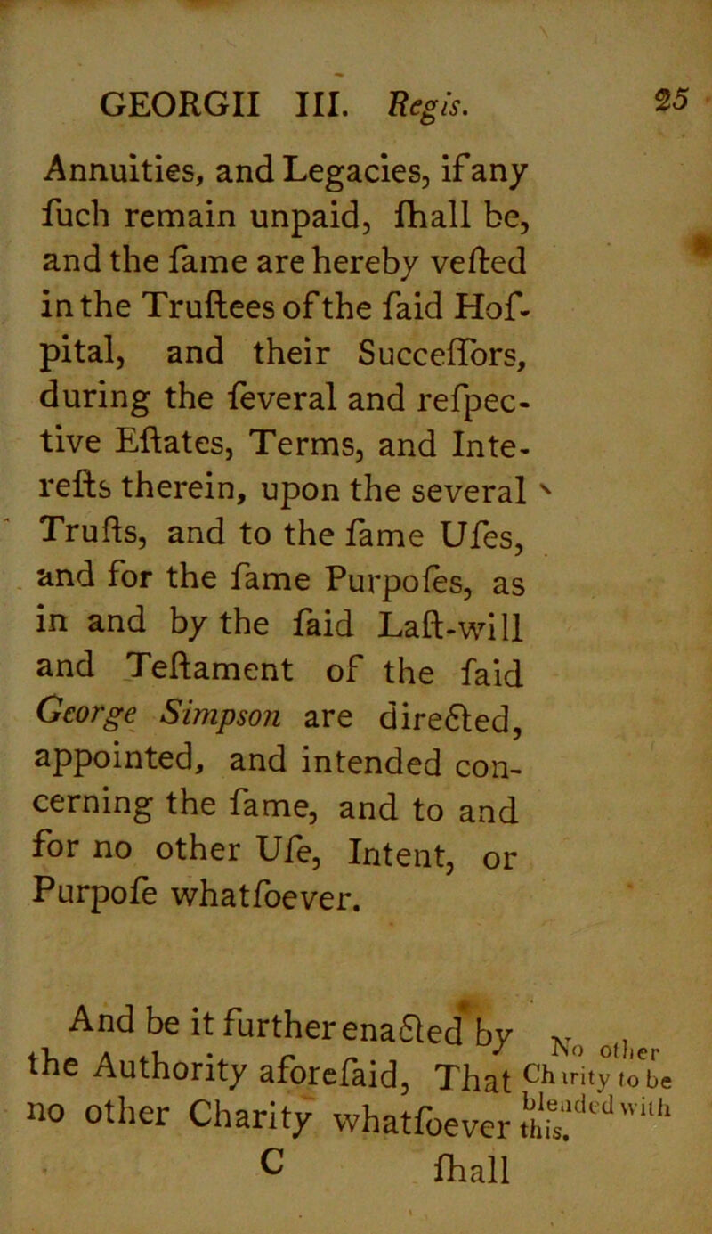 Annuities, and Legacies, if any fuch remain unpaid, lhall be, and the fame are hereby veiled in the Truftees of the faid Hof- pital, and their Succeflbrs, during the feveral and refpec- tive Eftates, Terms, and Inte- refts therein, upon the several N Trufts, and to the fame Ufes, and for the fame Purpofes, as in and by the laid Laft-will and Teftament of the faid George Simpson are dire6led, appointed, and intended con- cerning the fame, and to and for no other Ufe, Intent, or Purpofe whatfoever. And be it further ena&ed* by No o|) the Authority aforefaid, That Chnhy\oL no other Charity whatfoever th^dedvvi,h C Lhall