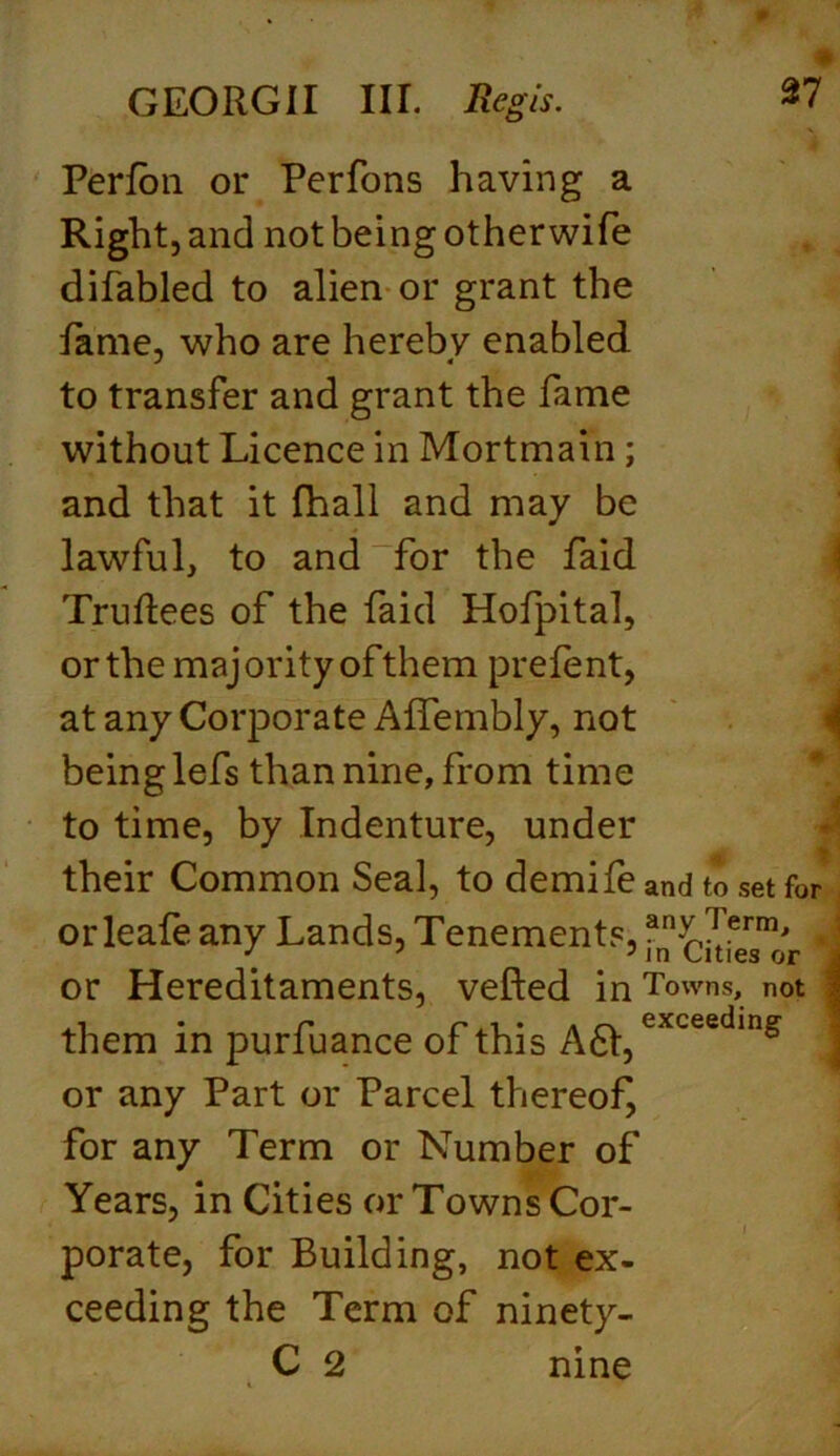 Perfon or Perfons having a Right, and not being otherwife difabled to alien or grant the fame, who are hereby enabled to transfer and grant the fame without Licence in Mortmain; and that it fhall and may be lawful, to and for the faid Truflees of the faid Hofpital, or the majority of them prelent, at any Corporate Affembly, not being lefs than nine, from time to time, by Indenture, under their Common Seal, to demife and to set for orleafe any Lands, Tenements, an£?'erm' J or Hereditaments, veiled in Towns, not them in purfuance of this A61,exceeding j or any Part or Parcel thereof, for any Term or Number of Years, in Cities or Towns Cor- porate, for Building, not ex- ceeding the Term of ninety- C 2 nine