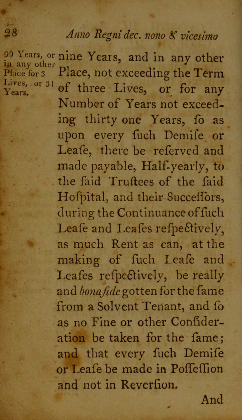 99 Years, or iu any other Pi ace for 3 Lives, or 3 1 Years. Anno Regni dec. nono vicesimo nine Years, and in any other Place, not exceeding the Term of three Lives, or for any Number of Years not exceed- ing thirty one Years, fo as upon every fuch Demife or Leafe, there be referved and made payable, Half-yearly, to the faid Truftees of the faid Hofpital, and their Succeffors, during the Continuance of fuch Leafe and Leafes refpe&ively, as much Rent as can, at the making of fuch Leafe and Leafes refpe£tively, be really and bonafide gotten for the fame from a Solvent Tenant, and fo as no Fine or other Conhder- ation be taken for the fame; and that every fuch Demife or Leafe be made in PofTeiTion and not in Reverlion. And