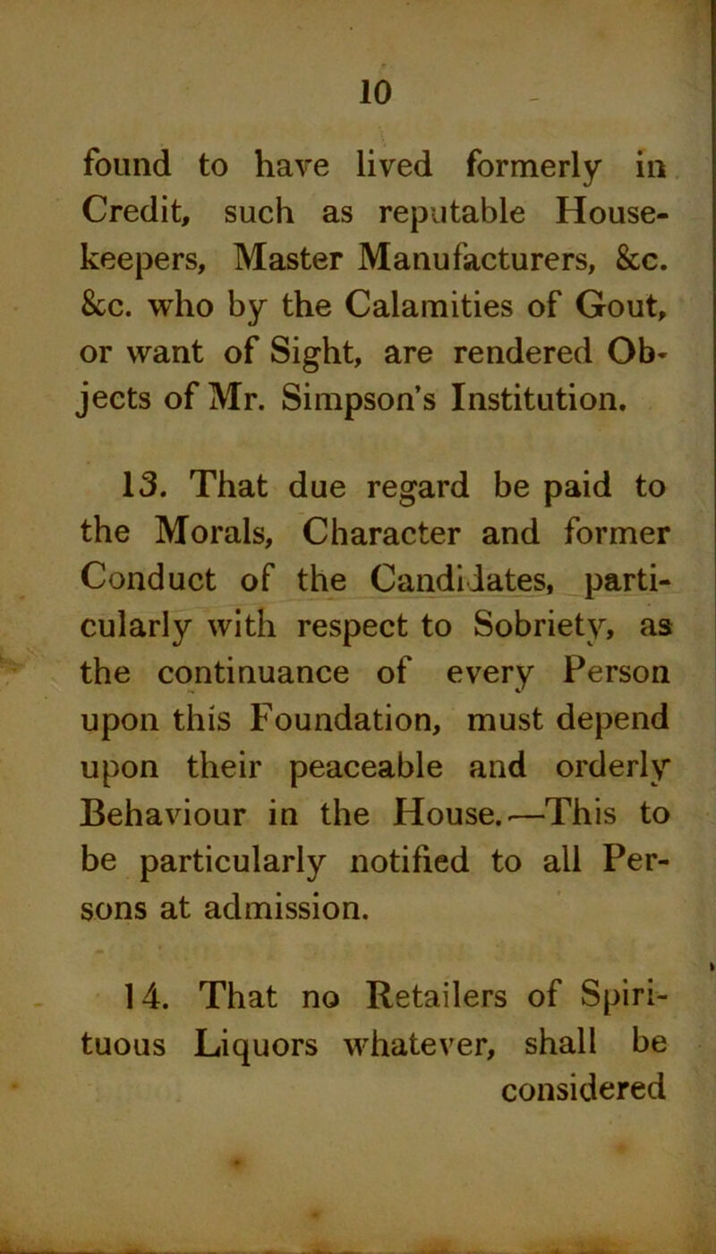 found to have lived formerly in Credit, such as reputable House- keepers, Master Manufacturers, &c. &c. who by the Calamities of Gout, or want of Sight, are rendered Ob- jects of Mr. Simpson’s Institution. 13. That due regard be paid to the Morals, Character and former Conduct of the Candidates, parti- cularly with respect to Sobriety, as the continuance of every Person upon this Foundation, must depend upon their peaceable and orderly Behaviour in the House..—This to be particularly notified to all Per- sons at admission. 14. That no Retailers of Spiri- tuous Liquors whatever, shall be considered