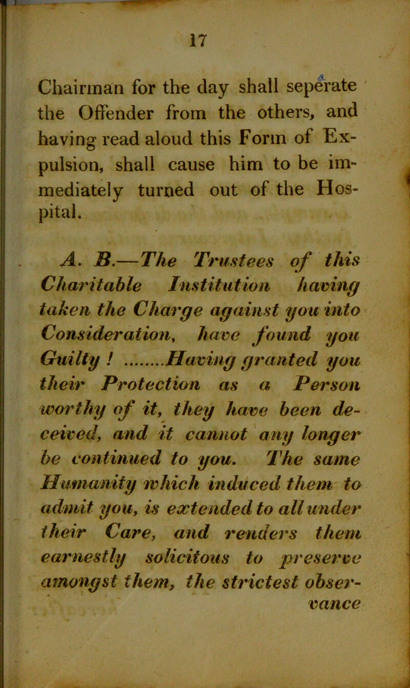 Chairman for the clay shall seperate the Offender from the others, and having read aloud this Form of Ex- pulsion, shall cause him to be im- mediately turned out of the Hos- pital. A- B.—The Trustees of this Charitable Institution having taken the Charge against you into Consideration, have found you Guilty ! Having granted you their Protection as a Person worthy of it, they have been de- ceived, and it cannot any longer be continued to you. The same Humanity which induced them to admit you, is extended to all under their Care, and renders them earnestly solicitous to preserve amongst them, the strictest obser- vance