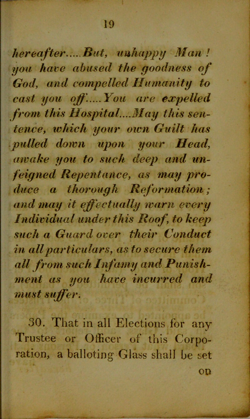 hereafter But, unhappy Man ! you hare abused the goodness God, and compelled Humanity to cast you off.....You are expelled from this Hospital....May this sen- tence, which your own Guilt has pulled down upon your Head, awake you to such deep and un- feigned Repentance, as may pro- duce a thorough Reformation; and may it effectually warn every Individual under this Roof, to keep such a Guard over their Conduct in all particulars, as to secure them all from such Infamy and Punish- ment as you have incurred and must suffer. 30. That in all Elections for any Trustee or Officer of this Corpo- ration, a balloting Glass shall be set on *