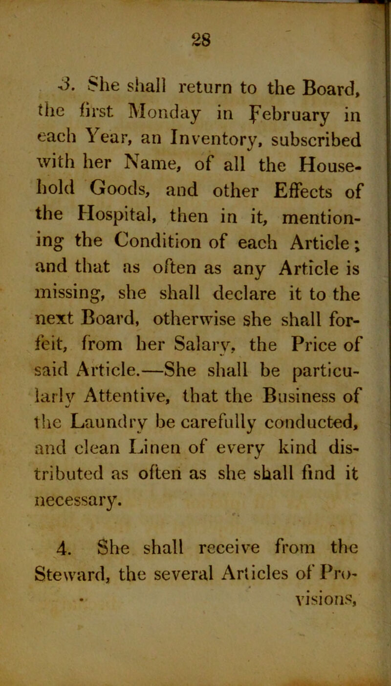 3. She shall return to the Board, the first Monday in February in each Year, an Inventory, subscribed with her Name, of all the House- hold Goods, and other Effects of the Hospital, then in it, mention- ing the Condition of each Article; and that as often as any Article is missing, she shall declare it to the next Board, otherwise she shall for- feit, from her Salary, the Price of said Article.—She shall be particu- lar!}'' Attentive, that the Business of the Laundry be carefully conducted, and clean Linen of every kind dis- tributed as often as she shall find it necessary. t. 4. She shall receive from the Steward, the several Articles of Pro- visions,