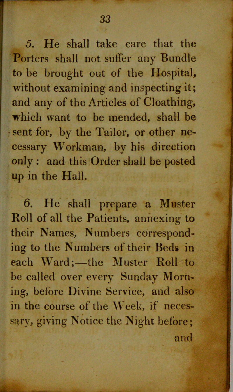 32 5. He shall take care that the Porters shall not suffer any Bundle to be brought out of the Hospital, without examining and inspecting it; and any of the Articles of Cloathing, which want to be mended, shall be - sent for, by the Tailor, or other ne- cessary Workman, by his direction only : and this Order shall be posted up in the Hall. 6. He shall prepare a Muster Roll of all the Patients, annexing to their Names, Numbers correspond- ing to the Numbers of their Beds in each Ward;—the Muster Roll to be called over every Sunday Morn- ing, before Divine Service, and also in the course of the Week, if neces- sary, giving Notice the Night before; and