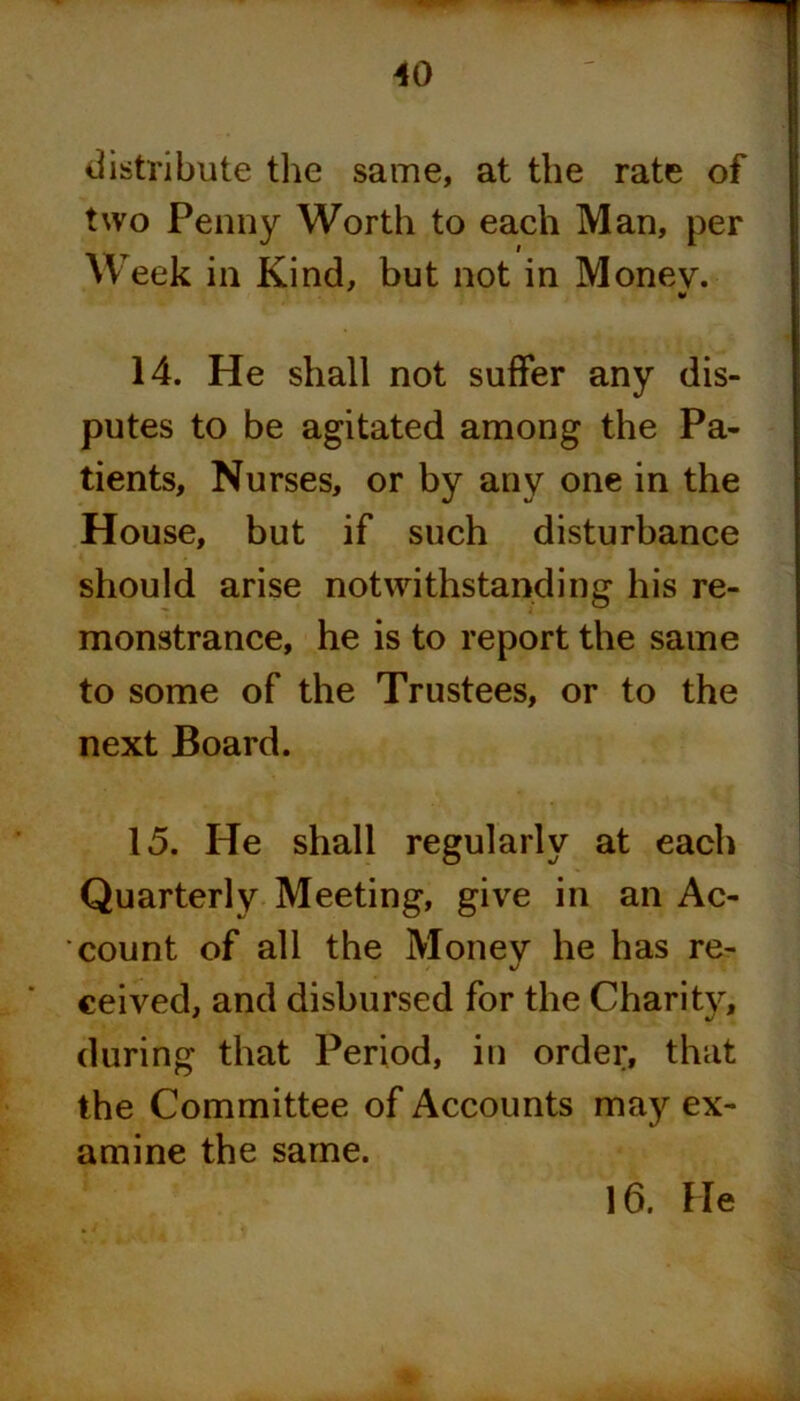 distribute the same, at the rate of two Penny Worth to each Man, per Week in Kind, but not in Money. 14. He shall not suffer any dis- putes to be agitated among the Pa- tients, Nurses, or by any one in the House, but if such disturbance should arise notwithstanding his re- monstrance, he is to report the same to some of the Trustees, or to the next Board. 15. He shall regularly at each Quarterly Meeting, give in an Ac- count of all the Money he has re- ceived, and disbursed for the Charity, during that Period, in order, that the Committee of Accounts may ex- amine the same.