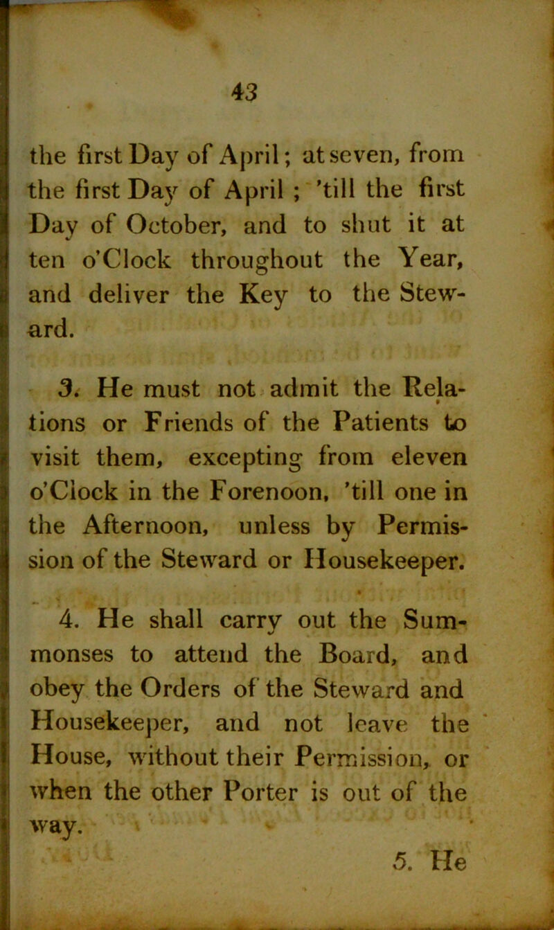 the first Day of April; at seven, from the first Day of April ; ’till the first Day of October, and to shut it at ten o’Clock throughout the Year, and deliver the Key to the Stew- ard. 3. He must not admit the Rela- 0 tions or Friends of the Patients te> visit them, excepting from eleven o’Ciock in the Forenoon, 'till one in the Afternoon, unless by Permis- sion of the Steward or Housekeeper. 4. He shall carry out the Sum- monses to attend the Board, and obey the Orders of the Steward and Housekeeper, and not leave the House, without their Permission, or when the other Porter is out of the way. 5. He