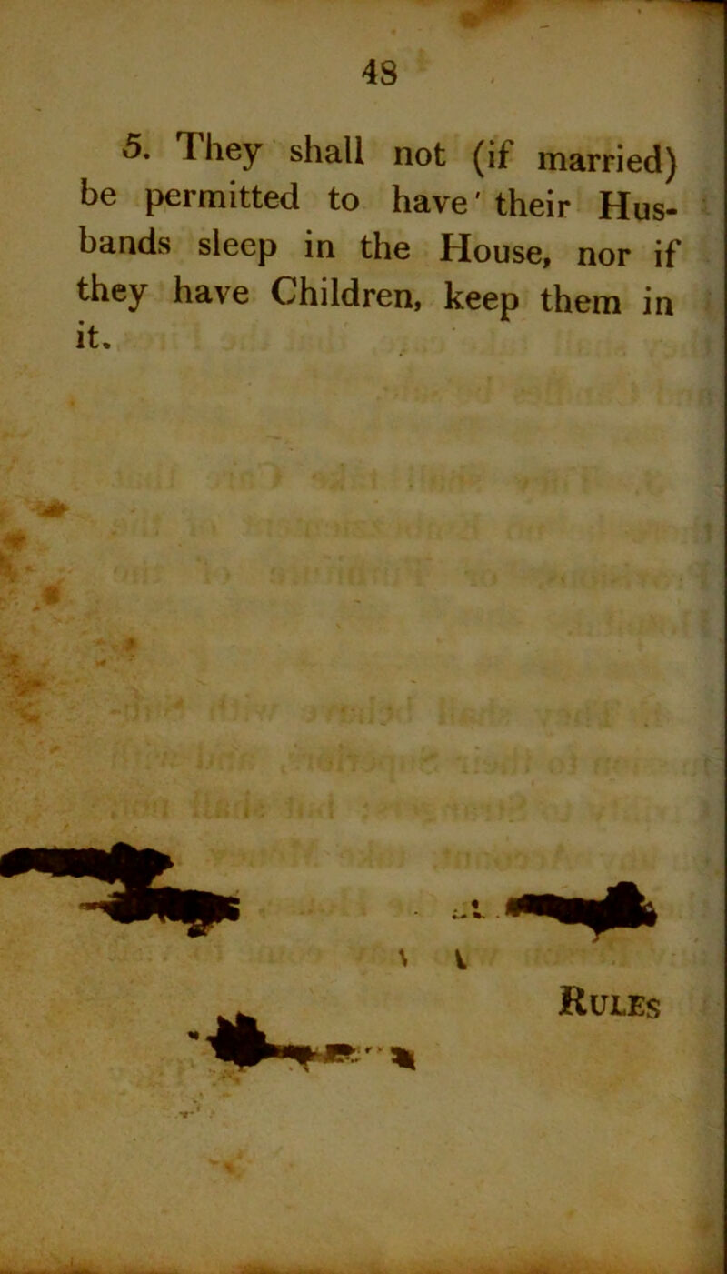 ■ ■ 5. They shall not (it married) be permitted to have' their Hus- bands sleep in the House, nor if they have Children, keep them in it.