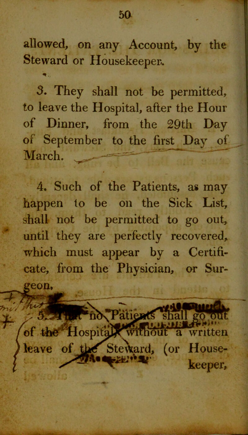 5a allowed, on any Account, by the Steward or Housekeeper.. *.. 3. They shall not be permitted, to leave the Hospital, after the Hour of Dinner, from the 29th Day of September to the first Day of March. 4. Such of the Patients, as may happen to be on the Sick List, shall not be permitted to go out, until they are perfectly recovered, which must appear by a Certifi- cate, from the Physician, or Sur- geon.