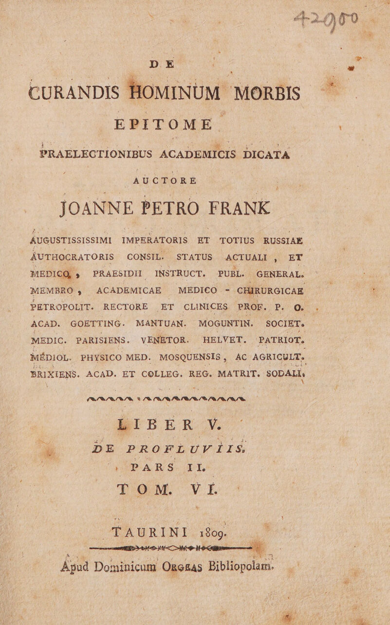 D X CURANDIS HOMINUM MORBIS EPITOME. PRAELEGTIONIBUS ACABsMNCHS DICATA | A U ctr  R E JOANNE PETRO FRANK. AUGUSTISSISSIMI IMPERATORIS ET TOTIUS RUSSIAE MEDICQ, PRAESIDII INSTRUCT. PUBL. GENERAL. MEMBRO , ACADEMICAE MEDICO - CHIRURGICAE PETROPOLIT. RECTORE ET CLINICES PROF. P. Q. BRIXIENS. ACAD. ET COLLEG. REG. MATRIT. SODALI, (SOMOS * CS CIS IECIT OS CORR L I B E R Ns * DE PROFLUVIiIS quada vx CÉAURINI.i09 ...7 tC CMS Apud Dominicum OnoRAs Bibliopolam.