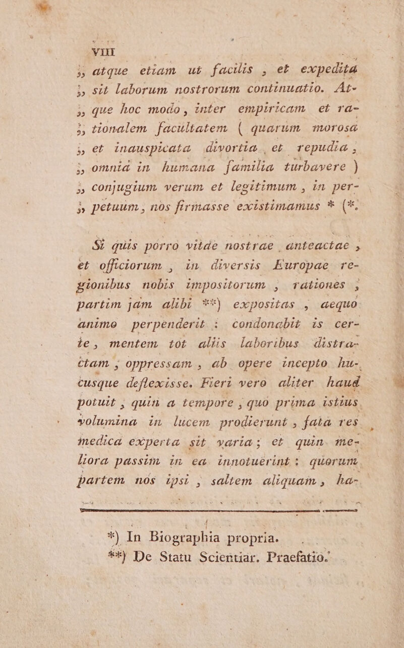 vi 5 atque eiiam ut facis , et expedita 5 sit laborum nostrorum continuatio. At- que hoc modo, inter empiricam et ra- j, tionalem facultatem. ( quarum 101056 jet inauspicata divortia | et repudia , 5 omnid in humana T türbavere ) » conjugium. verum et legitimum , in per- $e » petuum , nos firmasse existimamus * (*. Si quis porro vitde nostrae , anteactae , et offüciorum , in diversis Europae re- grionibus nobis impositorum A rationes , partim jdm alibi **) expositas , aequo animo perpenderit i condonabit is cer- ie, mentem. tot aliis laboribus distta- ctam , B oppressam , ab. opere incepto hu-. cusque deflexisse. Fieri vero aliter haud liora passim, in ea innotuérint :; quorum. partem nós ipsi , saltem aliquam , ha- ^ « *) In Biographia propria. **) De Statu Scienuar. Praefatio.