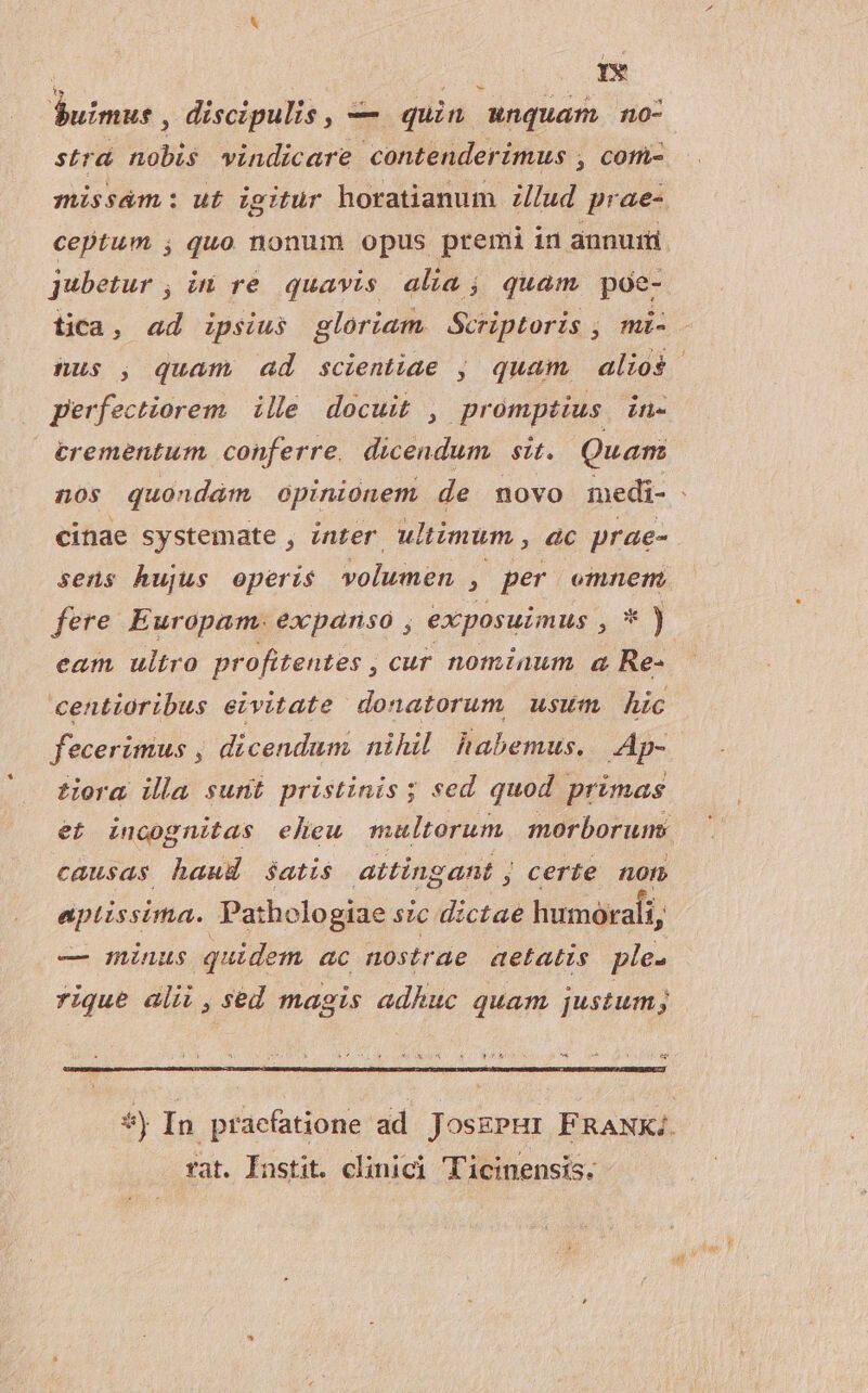 ' dn TP D ar S$uimus, discipulis, — quin unquam no- stra nobis vindicare contenderimus , com- missám: ut igitur horatianum Z/lud prae-. ceptum , quo nonum opus premi in annui jubetur , in re quavis alia ; quam poe- tica, ad ipsius gloriam. Scriptoris , mi- nus , quam ad scientiae , quam, alios perfectiorem. | ille. docuit , promptius. in- €rementum conferre, dicendum. sit. Quant cinae systemate , inter. ultimum , ac prae- sens hujus operis volumen , per omnem fere Europam. expanso , exposuimus ,*) eam ultro profitentes , cur nominum a Re- centioribus eivitate donatorum usum hic feceritius , dicendum nihil habemus. Ap- tora illa sunt pristinis; sed quod primas et incognitas eheu multorum morborum: causas haud satis attingant j certe non aptissima. Pathologiae s?c dictae humorali, — minus quidem ac nostrae aetatis ple. rique alii , sed magis adhuc quam justum; rat. Instit. clinici Ticinensis.