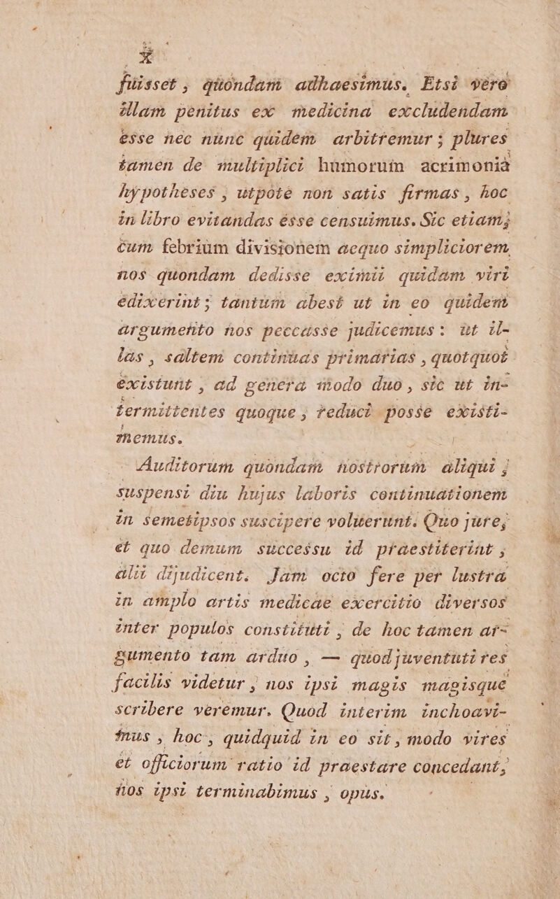 füisset, quondam adhaesimus. Etsi vero lam penitus ex medicina excludendam. esse nec nünc quidem arbitremur 5 plures iamen de multiplici humorum acrimonià hypotheses , utpoté non satis firmas , hoc in libro evitandas ésse censuimus. Sic etiam cum. febriüm divisionem acquo simpliciorem, nos quondam dedisse eximii quidam wiri édixerint ; tantum abest ut wn €o quideni arguimefto nos peccasse judicemus : : oui - las , saltem continias primarias , quotquot éxisfuüt , ed genera nodo duo, sic ut in- fermittentes quoque , educi posse existi- 7hemus. Auditorum quondam Aostrorium aliqui j suspensi diw hujus laboris continuationem zn seme£sipsos suscipere volier unt. Quo j Jüreg €t quo demum, successu id praestiterint ; ali dijudicent. Jüm octo fere per lustra. in amplo artis medicae exercitio diver 50s inter populos constifuti , de hoc tamen ars gumento tam arduo , — quod; juventutz res facilis videtur , nos ipsi magis magisque scribere veremur. Quod interim inchoavi- fnus , hoc, quidquid i LL €o sit, modo vires et officior. um ratio id praestare concedant , ios Ipsi Lerminabumus , opus.