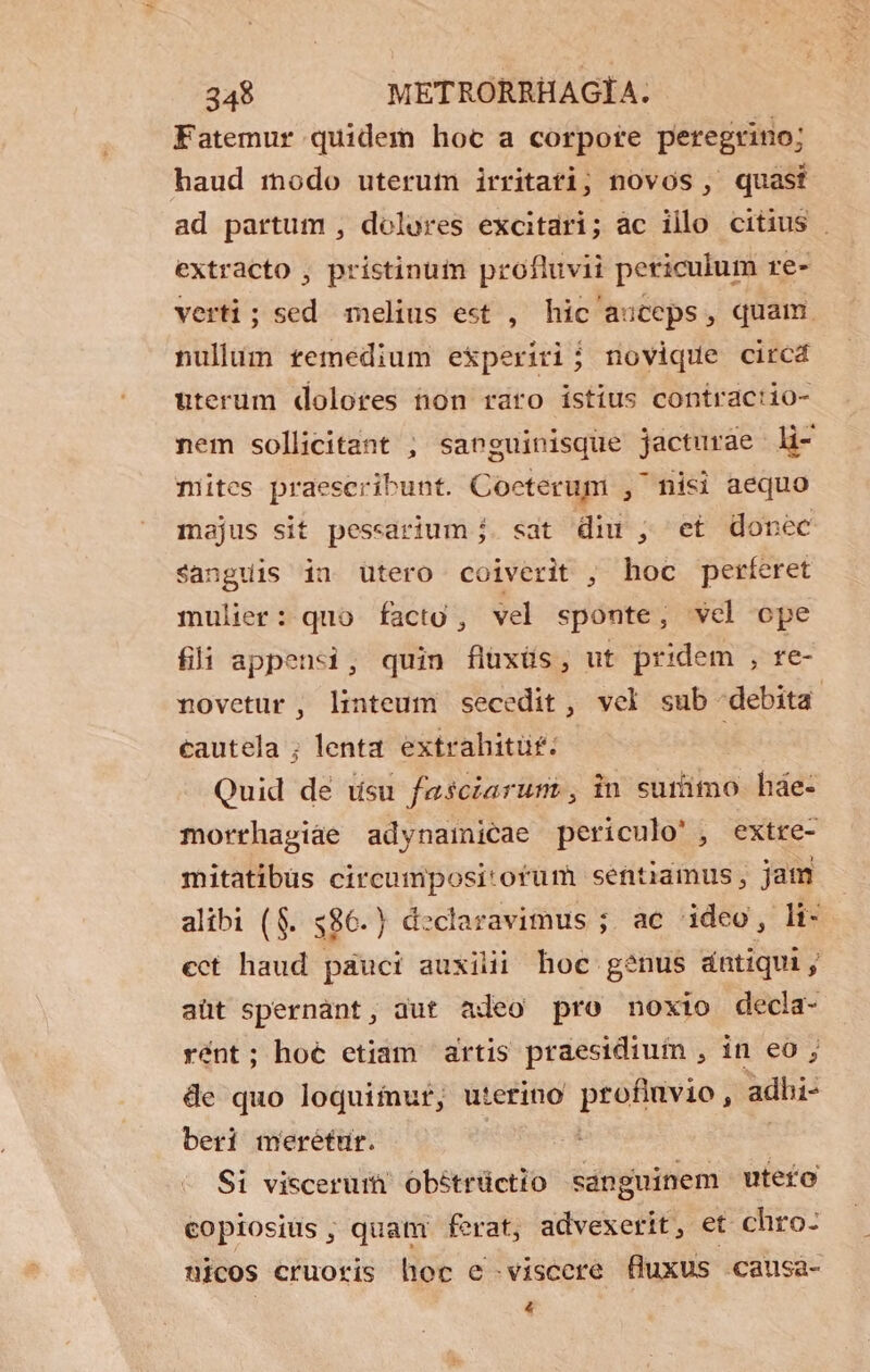 Fatemur quidem hoc a corpore peregrino; haud modo uterutn irritati; novos , quasi ad partum , dolores excitari; ac illo citius | extracto , pristinum profluvii periculum re- verti; sed melius est , hic auceps, quam. nullum femedium experiri; novique circd uterum dolores non raro istius contractio- nem sollicitant ; sanguinisque jacturàe li- mites praeseribunt. Coeterum , misi aequo majus sit pessarium j. sat diu ,; et donec sanguis ina utero coiverit , hoc perferet mulier: quo facto , vel sponte, vel ope fli appensi, quin flüxüs, ut pridem , re- novetur , linteum secedit , vel sub debita cautela ; lenta extrahitüf: Quid dé usu faesciarums, in surimo hde- morrhapiáe adynainicae periculo', extre- mitatibüs circumpositorum sentiamus, jam alibi (8. 586.) declaravimus ; ac ideo, li- cct haud pauci auxilii hoc genus dntiqui, aüt spernant, dut adeo pro noxio decla- rént; hoé etiam artis praesidiuim , in eo ; de quo loquimur, uterino profluvio, adhi- beri merétur. | | Si viscerum] Obétrüctio sanguinem utefo copiosiis quat ferat, advexerit, et chro: nicos cruoris hoc e-viscere fluxus causa- €
