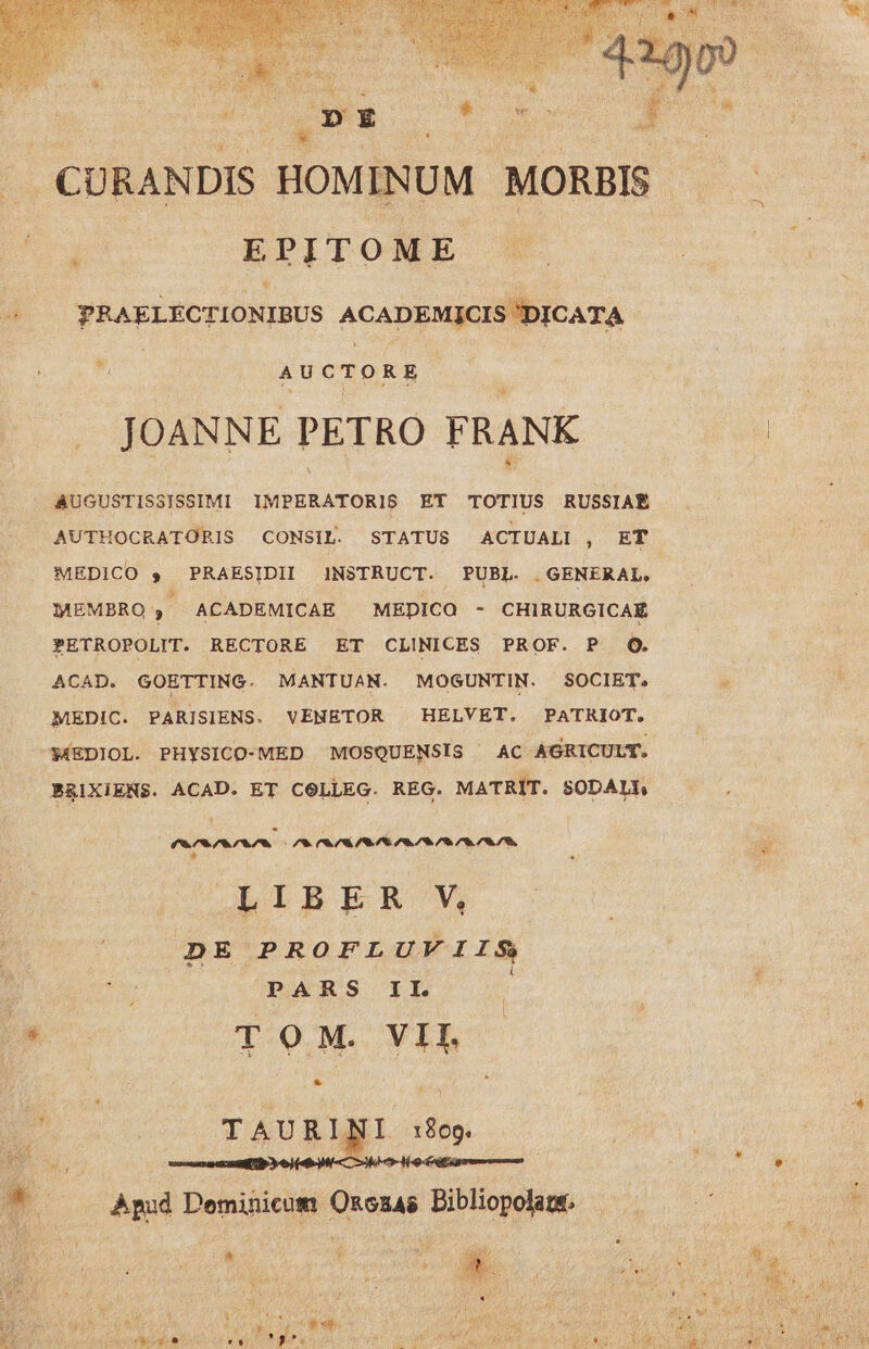 DE * , EPITOME PRAELEÉCTIONIBUS ACADEMICIS 'DICATA E AUCTORE JOANNE PETRO FRANK AUGUSTISSISSIMI IMPERATORIS ET TOTIUS RUSSIAÉ MEDICO $ PRAESIDII INSTRUCT. PUBL. | GENERAL, MEMBRO ACADEMICAE MEDICO - CHIRURGICAÉ PETROPOLIT. RECTORE ET CLINICES PROF. P OQ. ACAD. GOETTING. MANTUAN. MOGUNTIN. SOCIET. MEDIC. PARISIENS. VENETOR ^ HELVET. PATRIOT. MEDIOL. PHYSICO-MED MOSQUENSIS ^ AC AGRICULT. BRIXIENS. ACAD. ET CeLLEG. REG. MATRIT. SODALL Parva Va Va VEA WA WA. aa A aa aa * LIBER V, DE PROFLUVIIS PARS IL TOM. VII. * TAURINI :809. Apud Deminicum Ozczas Dibliopolane.