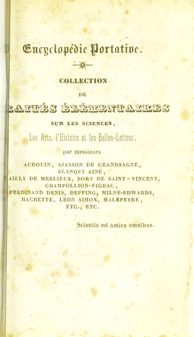 (Enc^dopéîïtc |j0rtatîüe. COLLECTION DE Sun LES SCIEnCES , ,Les Arts, l'Histoire et les Belles-Lettres; par messionrs , AïJDOL'IN, AJASSON DE GRAKD5AGKE, BLANQtl AÎNÉ, AILLV DE MERLIELX, BORY DE SAINT - VINCENT, CHAMPOLLION-FIGEAC , FERDINAND DENIS, DEPPING, MILNE-EDWARDS, HACHETTE, LÉON SIMON, MAEEPEYRE, ETC., ETC. Scicntia est arnica omnibus