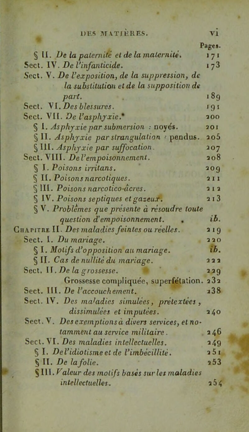 §11. Üe la paternité et de la maternité, i 71 Secl. l\. De l’infanticide. 173 Scct. V. De l’exposition, de la suppression, de la substitution et de la supposition de part. 189 Secl. y l. Des blessures. 191 Secl. VH. Del’asphjxie.* îoo § l. Asphyxie par submersion .-noyés. joi § 11. Asphyxie par strangulation •• pendus. io5 § 111. Asphyxie par suffocation. J07 Secl. VIII. Del’empoisonnement. 308 § \. Poisons iiritans, ' 209 § II. Poisons narcotiques. 311 §111. Poisons narcotico-âcies. 313 § IV. Poisons septiques etgazeuA 2i3 § V. Problèmes que présente à résoudre toute question d’empoisonnement. , ib. CiiAPiTnElI. Desmaladies feintes ou réelles. 319 • Secl. 1. Du mariage. 230 § I. Motifs d’opposition au mariage. ib. § II. Cas de nullité du mariage. 233 Secl. \\. De la grossesse. • ' 339 Grossesse compliquée, superj^a'.ion. 333 Sect. 111. De l’accouchement. a38 Secl. IV. Des maladies simulées, prétextées , dissimulées et imputées. 340 Sect. V. Des exemptions à divers services, et no- tamment au service militaire. 246 Secl. VI. Des maladies intellectuelles. 249 §1. Del’idiotismeet de l’imbécillité. 261, § II. jDe/a/o/ie. 353 § 111. Faleur des motifs basés sur les maladies intellectuelles. 364