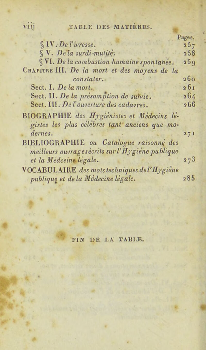 viij ;tabi.k ijks matières. ^ Pages. .De l'ivresse. ' 167 %\. De'la surdi-muti.i?-. iSS § VI. De la coinbusiioa humaine spontanée. ï5g Chapitre 111. De la mort et des mo/ens de la constater.- ■ ' 260 Secl. l. De la mort. 261 Secl. II. De la présomption de suivie. 264 Sec\.lll. De l'ouverture des cadavres. 266 BIOGRAPHIE des Hygiénistes et Médecins lé- gistes les plus célèbres tant'anciens que mo- . dernes. . 271 BIBLIOGRAPHIE ou Catalogue raisonné des meilleurs ouvragesécrits surVHjgiène publique et la Médceintilégale. 278 VOCABULAIRE des mots techniques del’Hjgiène publiquÿ et de la Médecine légale. 2 85 4 Fiy UF. l.A TAllI.E.