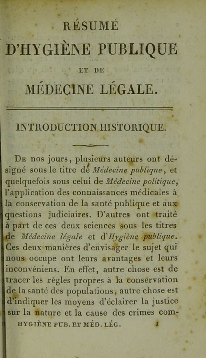 • . RÉSUMÉ D’HYGIÈNE PUBLIQUE ET DE MÉDECINE LÉGALE. INTRODUCTION.IIISTOMQUE. « De nos jours, plusieurs aut^rs ont dé- signé sous le titre de Médecine publique, et quelquefois sous celui de Médecine politique, l’application des connaissances médicales à la conservation de la santé publique et au» questions judiciaires. D’autres ont traité à part de ces deux sciences sous les titres de Médecine légale et à'ilygiène publique. Ces deux manières d’envlsa'^er le sujet qui nous, occupe ont leurs avantages et leurs inconvéniens. En effet, autre chose est de tracer les règles propres à la conservation de^la santé des populations, autre chose est d’indiquer les moyens d’éclairer la justice sur la nature et la cause des crimes com-