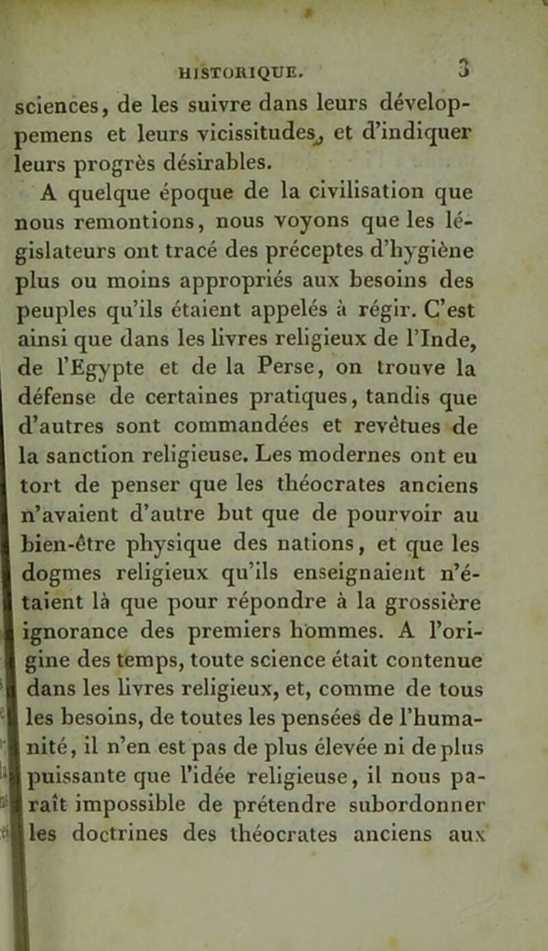 sciences, de les suivre dans leurs dévelop- pemens et leurs vicissitudes^ et d’indiquer leurs progrès désirables. A quelque époque de la civilisation que nous remontions, nous voyons que les lé- gislateurs ont tracé des préceptes d’hygiène plus ou moins appropriés aux besoins des peuples qu’ils étaient appelés à régir. C’est ainsi que dans les livres religieux de l’Inde, de l’Egypte et de la Perse, on trouve la défense de certaines pratiques, tandis que d’autres sont commandées et revêtues de la sanction religieuse. Les modernes ont eu tort de penser que les théocrates anciens n’avaient d’autre but que de pourvoir au bien-être physique des nations, et que les dogmes religieux qu’ils enseignaient n’é- taient là que pour répondre à la grossière ignorance des premiers hommes. A l’ori- gine des temps, toute science était contenue dans les livres religieux, et, comme de tous les besoins, de toutes les pensées de l’huma- nité, il n’en est pas de plus élevée ni déplus Ipuissante que l’idée religieuse, il nous pa- raît impossible de prétendre subordonner les doctrines des théocrates anciens aux