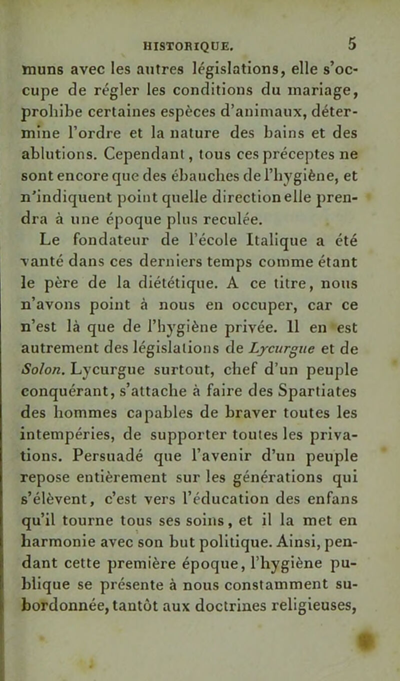 muns avec les antres législations, elle s’oc- cupe de régler les conditions du mariage, prohibe certaines espèces d’animaux, déter- mine l’ordre et la nature des bains et des ablutions. Cependant, tous ces préceptes ne sont encore que des ébauches de l’hygiène, et n’indiquent point quelle direction elle pren- dra à une époque plus reculée. Le fondateur de l’école Italique a été vanté dans ces derniers temps comme étant le père de la diététique. A ce titre, nous n’avons point à nous en occuper, car ce n’est là que de l’hygiène privée. 11 en est autrement des législations de Lycurgue et de Solon. Lycurgue surtout, chef d’un peuple conquérant, s’attache à faire des Spartiates des hommes capables de braver toutes les intempéries, de supporter toutes les priva- tions. Persuadé que l’avenir d’un peuple repose entièrement sur les générations qui s’élèvent, c’est vers l’éducation des enfans qu’il tourne tous ses soins, et il la met en harmonie avec son but politique. Ainsi, pen- dant cette première époque, l’hygiène pu- blique se présente à nous constamment su- bordonnée, tantôt aux doctrines religieuses, «