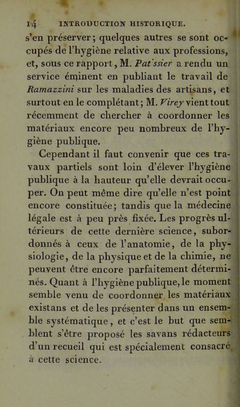 s’en préserver; quelques autres se sont oc* cupés de l’hygiène relative aux professions, et, sous ce rapport, M. Pat ssier a rendu un service éminent en publiant le travail de Ramazzini sur les maladies des artisans, et surtout en le complétant ; M. Virey vient tout récemment de chercher à coordonner les matériaux encore peu nombreux de l’hy- giène publique, • Cependant il faut convenir que ces tra- ' vaux partiels sont loin d’élever l’hygiène ! publique à la hauteur quelle devraitoccu- J per. On peut même dire quelle n’est point | encore constituée; tandis que la médecine j légale est à peu près fixée. Les progrès ul- | térieurs de cette dernière science, subor-| donnés à ceux de l’anatomie, de la phy- | siologle, de la physique et de la chimie, ne peuvent être encore parfaitement détermi- nés. Quant à l’hygiène publique, le moment | semble venu de coordonner les matériaux existans et de les présenter dans un ensem-^ ble systématique, et c’est le but que sem-, Ment s’être proposé les savans rédacteurs, d’un recueil qui est spécialement consacré,' à cette science.