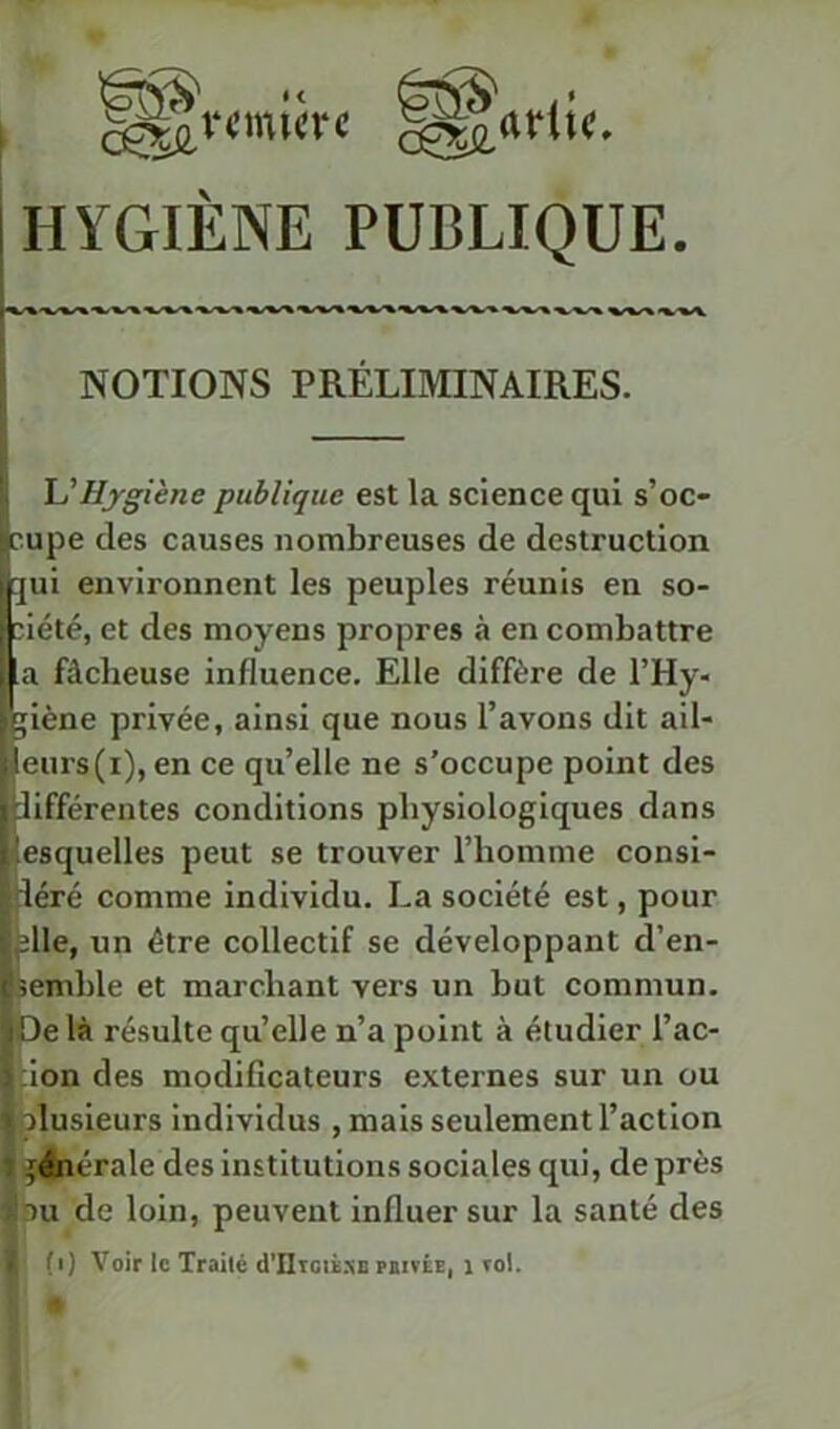 HYGIÈNE PUBLIQUE. NOTIONS PRÉLIMINAIRES. U Hygiène publique est la science qui s’oc- cupe des causes nombreuses de destruction ]ui environnent les peuples réunis en so- ciété, et des moyens propres à en combattre a fâcheuse influence. Elle diffère de l’Hy- jiène privée, ainsi que nous l’avons dit ail- leurs (i), en ce qu’elle ne s’occupe point des Jifférentes conditions physiologiques dans lesquelles peut se trouver l’homme consi- déré comme individu. La société est, pour plie, un être collectif se développant d’en- bemhle et marchant vers un but commun. Pe là résulte qu’elle n’a point à étudier l’ac- cion des modificateurs externes sur un ou îalusieurs individus , mais seulement l’action générale des institutions sociales qui, de près Lu de loin, peuvent influer sur la santé des J (i) Voir le Traité d’IlTGiè.NS rairÉE, i roi.