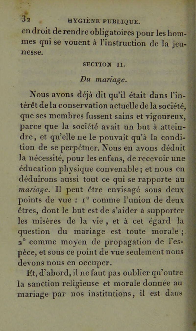 en droit de rendre obligatoires pour les hom- mes qui se vouent à l’instruction de la jeu- nesse. SECTION II. Du mariage. Nous avons déjà dit qu’il était dans l’in- térêt delà conservation actuelle de la société, que ses membres fussent sains et vigoureux, parce que la société avait un but à attein- dre, et qu’elle ne le pouvait qu’à la condi- tion de se perpétuer. Nous en avons déduit la nécessité, pour les enfans, de recevoir une éducation physique convenable; et nous en déduirons aussi tout ce qui se rapporte au mariage. Il peut être envisagé sous deux points de vue : i° comme l’union de deux êtres, dont le but est de s’aider à supporter les misères de la vie , et à cet égard la question du mariage est toute morale ; ; comme moyen de propagation de l’es- . pèce, et sous ce point de vue seulement nous devons nous en occuper. j; Et, d’abord, il ne faut pas oublier qu’outre t la sanction religieuse et morale donnée au ■ mariage par nos institutions, il est dans