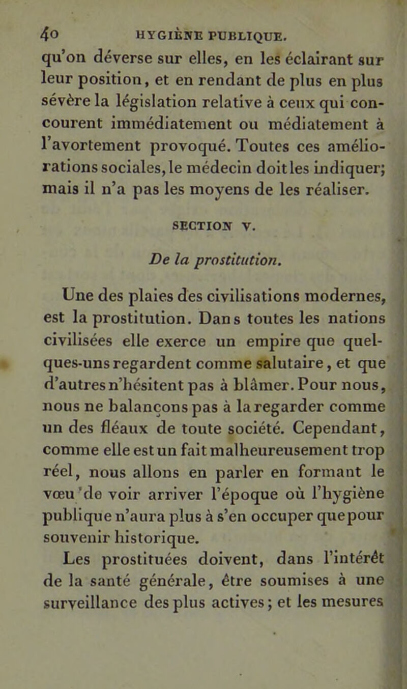 qu’on déverse sur elles, en les éclairant sur leur position, et en rendant de plus en plus sévère la législation relative à ceux qui con- courent immédiatement ou médiatement à l’avortement provoqué. Toutes ces amélio- rations sociales, le médecin doit les indiquer; mais il n’a pas les moyens de les réaliser. SECTION V. De la prostitution. Une des plaies des civilisations modernes, est la prostitution. Dans toutes les nations civilisées elle exerce un empire que quel- ques-uns regardent comme salutaire, et que d’autres n’hésitent pas à blâmer. Pour nous, nous ne balançons pas à la regarder comme un des fléaux de toute société. Cependant, comme elle est un fait malheureusement trop réel, nous allons en parler en formant le vœu ’de voir arriver l’époque où l’hygiène publique n’aura plus à s’en occuper quepour souvenir historique. Les prostituées doivent, dans l’intérét de la santé générale, être soumises à une surveillance des plus actives ; et les mesures 1 I