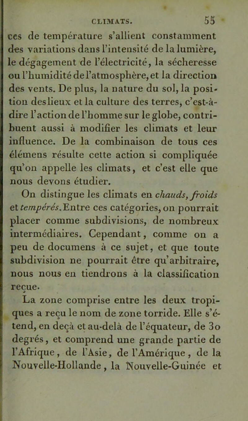 CCS de température s’allient constamment des variations dans l’intensité de la lumière, le dégagement de l’électricité, la sécheresse ou l’humidité de l’atmosphère, et la direction des vents. De plus, la nature du sol, la posi- tion des lieux et la culture des terres, c’est-à- dire l’action de l’homme sur le globe, contri- buent aussi à modifier les climats et leur influence. De la combinaison de tous ces élémens résulte cette action si compliquée qu’on appelle les climats, et c’est elle que nous devons étudier. On distingue les climats en chauds, froids ei tempérés,'Entre ces catégories, on pourrait placer comme subdivisions, de nombreux intermédiaires. Cependant, comme on a peu de documens à ce sujet, et que toute subdivision ne pourrait être qu’arbitraire, nous nous eu tiendrons à la classification reçue. La zone comprise entre les deux tropi- ques a reçu le nom de zone torride. Elle s’é- tend, en deçà et au-delà de l’équateur, de 3o degrés, et comprend une grande partie de l’Afrique, de l’Asie, de l’Amérique , de la Nouvelle-Hollande, la Nouvelle-Guinée et