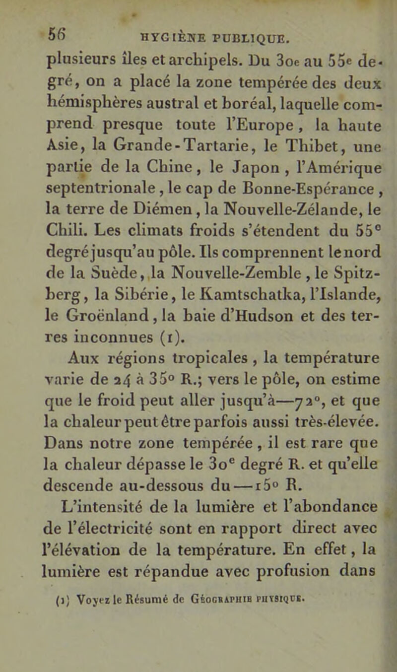 plusieurs îles et archipels. Du 3oe au 55® de- gré, on a placé la zone tempérée des deux hémisphères austral et horéal, laquelle com- prend presque toute l’Europe, la haute Asie, la Grande-Tartarie, le Thihet, une partie de la Chine, le Japon , l’Amérique septentrionale, le cap de Bonne-Espérance , la terre de Diémen, la Nouvelle-Zélande, le Chili. Les climats froids s’étendent du 55® degréjusqu’au pôle. Ils comprennent lenord de la Suède,,la Nouvelle-Zemble , le Spitz- berg, la Sibérie, le Kamtschatka, l’Islande, le Groenland, la baie d’Hudson et des ter- res inconnues (i). Aux régions tropicales , la température varie de i4 « 35° R.; vers le pôle, on estime que le froid peut aller jusqu’à—73“, et que la chaleur peut être parfois aussi très-élevée. Dans notre zone tempérée , il est rare que la chaleur dépasse le 3o® degré R. et qu’elle descende au-dessous du — r5° R. L’intensité de la lumière et l’abondance de l’électricité sont en rapport direct avec l’élévation de la température. En effet, la lumière est répandue avec profusion dans (1) Voyei le Résumé de GéoGiAPiiiB putsiqüb.