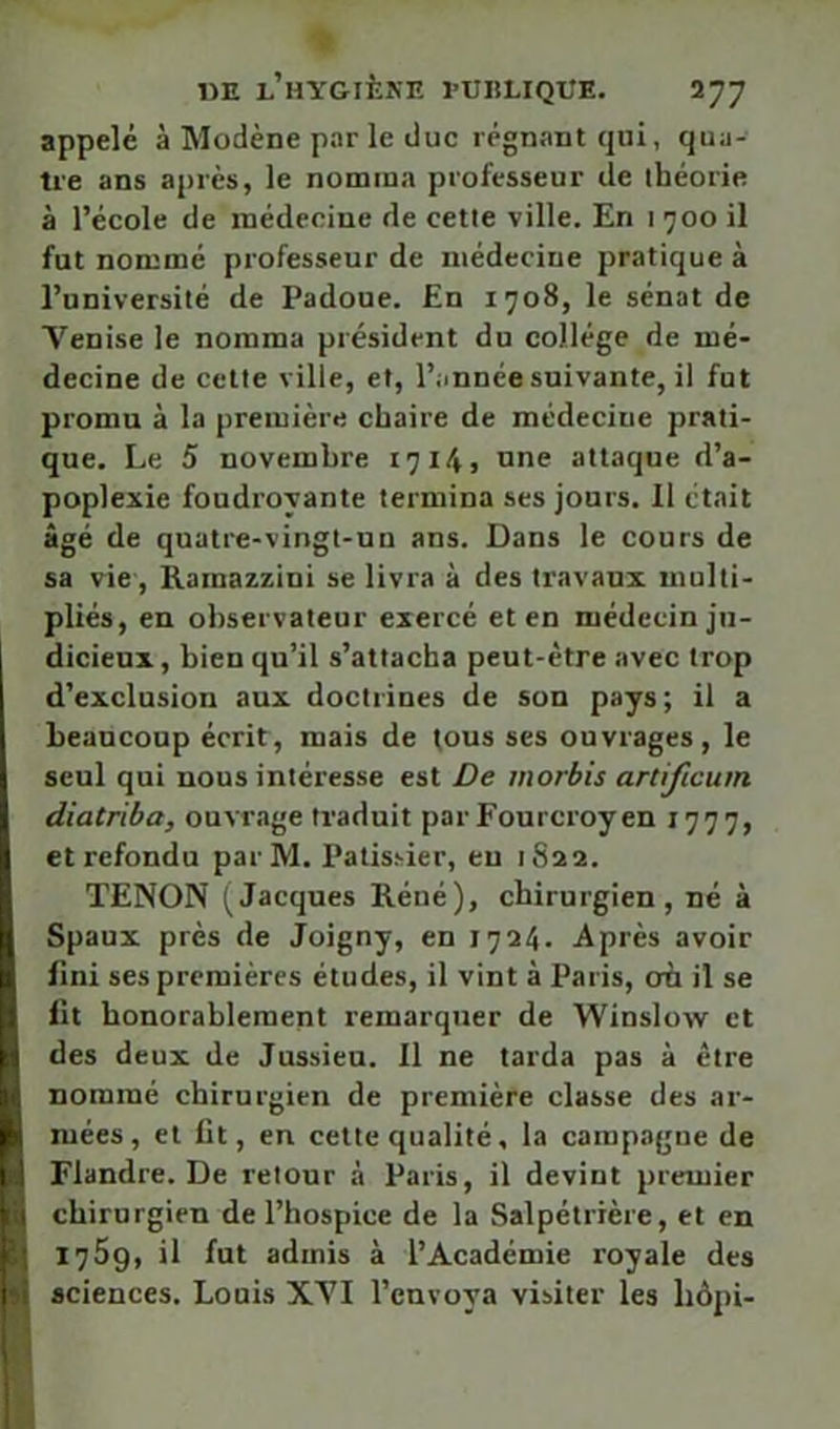 IJE l’hygiène l'UHLIQUE. 1’]~] appelé à Modène par le duc régnant qui, qua- tre ans a[)rès, le nomma professeur de ihéorie à l’école de médecine de cette ville. En i 700 il fut nommé professeur de médecine pratique à l’université de Padoue. En 1708, le sénat de Venise le nomma président du collège de mé- decine de cette ville, et, l’année suivante, il fut promu à la première chaire de médecine prati- que. Le 5 novembre 17145 one attaque d’a- poplexie foudroyante termina ses jours. Il était âgé de quatre-vingt-un ans. Dans le cours de sa vie-, Ramazzini se livra à des travaux multi- pliés, en observateur exercé et en médecin ju- 1 dicieux, bien qu’il s’attacha peut-être avec trop d’exclusion aux doctrines de son pays; il a beaucoup écrit, mais de (ous ses ouvrages, le seul qui nous intéresse est De morbis artificum diatriba, ouvrage traduit par Fourcroyen 1777, et refondu par M. Patisyier, eu 1S22. TENON (Jacques Réné), chirurgien, né à Spaux près de Joigny, en 1724. Après avoir B fini ses premières études, il vint à Paris, où il se fit honorablement remarquer de Winslow et d des deux de Jussieu. Il ne tarda pas à être |ii nommé chirurgien de première classe des ar- K mées, et fit, en cette qualité, la campagne de i ! Flandre. De retour à Paris, il devint premier I 1 chirurgien de l’hospice de la Salpétrière, et en i ' 1759, il fut admis à l’Académie royale des