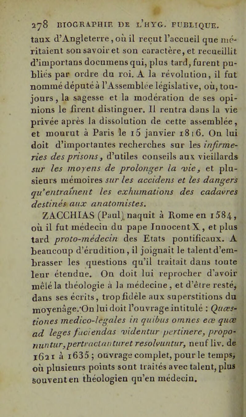 taux d’Angleterre, où il reçut l’accueil que iiip- ritaient son savoir et son caractère, et recueillit d’iuiportans documensqui, plus tard, furent pu- bliés par ordre du roi. A la révolution, il fut nommé député à l’Assemblee législative, où, tou- jours , la sagesse et la modération de ses opi- nions le firent dislinguer. Il rentra dans la vie privée après la dissolution de cette assemblée, et mourut à Paris le i5 janvier 1816. On lui doit d’importantes recherches sur les infirme- ries des prisons, d’utiles conseils aux vieillards sur les moyens de prolonger la 'vic, et plu- sieurs mémoires sur les accidens et les dangers qu’entraînent les exhumations des cadavres destinés aux anatomistes. ZACCHIAS (Paul) naquit à Rome en i584, où il fut médecin du pape Innocent X, et plus tard proto-médecin des Etats pontificaux. A beaucoup d’érudition, il joignait le talent d’em- brasser les questions qu’il traitait dans toute leur étendue. On doit lui reprocher d’avoir mêlé la théologie à la médecine, et d’être resté, dans ses écrits, trop fidèle aux superstitions du moyenâge.'On lui doit l’ouvrage intitulé : Quces- tiones medico-legales in quibus omncs eæ quce ad leges fuciendas videntur pertinere, propo- fiuntur,pertractniititret resolvuntur, neuf liv. de 1621 à i635; ouvrage complet, pour le temps, où plusieurs points sont traités avec talent, plus - Souvent en théologien qu’en médecin.