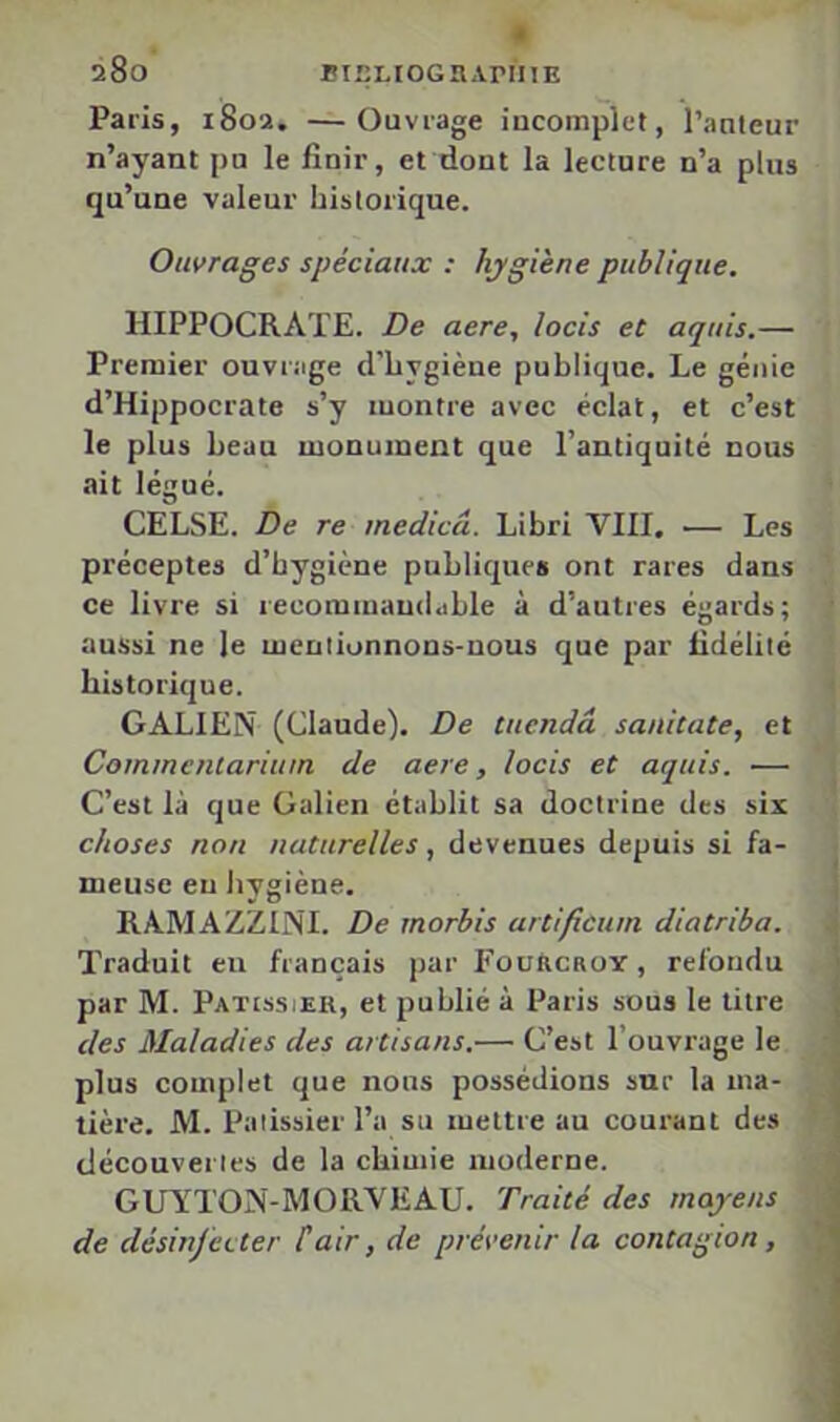 Paris, 1802, —Ouvrage incomplet, l’auteur n’ayant pu le finir, et dont la lecture n’a plus qu’une valeur historique. Ouvrages spéciaux : hygiène publique. HIPPOCRATE. De aere, lacis et aquis.— Premier ouvrage d'hygiène publique. Le génie d’Hippocrate s’y montre avec éclat, et c’est le plus beau monument que l’antiquité nous ait légué. CELSE. De re medicâ. Libri VIII. — Les préceptes d’hygiène publiques ont rares dans ce livre si recommandable à d’autres égards; aussi ne le meulionnons-nous que par fidélité historique. GALIEN (Claude). De tuendâ sanitate, et Commenlariiun de aere, lacis et aquis. — C’est là que Galien établit sa doctrine des six chases non naturelles, devenues depuis si fa- meuse eu hygiène. RAMAZZINI. De rnorbis artificuin diatriba. Traduit eu français par FouhcaoY, refondu par M. Pâtissier, et publié à Paris sous le litre des Maladies des artisans.— C’est l’ouvrage le plus complet que nous possédions sur la ma- tière. M. Pâtissier l’a su mettre au courant des découvertes de la chimie moderne. GUYTON-MORVEAU. Traité des moyens de désinfecter Cair, de prévenir la cantagian,