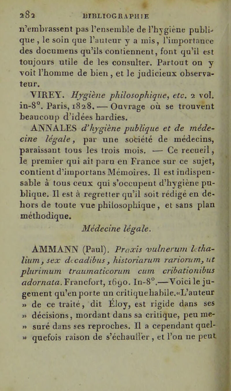 BIBLIOGRAPHIE 28a n’embrassent pas l’ensemble de l’hygiène publi- que , le soin que l’auteur y a mis, l’importance des documens qu’ils contiennent, font qu’il est toujours utile de les consulter. Partout on y voit l’homme de bien, et le judicieux observa- teur. VIREY. Hygiène philosophique, etc, 1 vol. in-8°. Paris, 1828. — Ouvrage où se trouvent beaucoup d’idées hardies. ANNALES d’hygiène publique et de méde- cine légale, par une sobiélé de médecins, paraissant tous les trois mois. — Ce recueil, le premier qui ait paru eu France sur ce sujet, contient d’importans Mémoires. Il est indispen- sable à tous ceux qui s’occupent d’hygiène pu- blique. Il est à regretter qu’il soit rédigé en de- hors de toute vue philosophique, et sans plan méthodique. Médecine légale. AMM ANN (Paul). Praxis vulnerum htha- lium,sex dccadibus, historiarum rariorum,ut plurimum traïunaticorum cum cribationihus adornala. Francfort, 1690. In-8°.—Voici le ju- gement qu’en porte un critiquehabile.«L’auteur » de ce traité, dit Éloy, est rigide dans ses » décisions, mordant dans sa critique, peu me- » suré dans ses reproches. Il a cependant quel- » quefois raison de s’échauH'er, et l’on ne peut