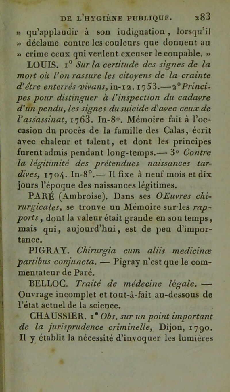 » qu’applaudir à son indiguatiou, lorsqu’il n déclame contre les couleurs que donnent au » crime ceux qui veulent excuser le coupable. » LOUIS. 1° Sur la certitude des signes de la mort oh l’on rassure les citoyens de la crainte d’être enterrés ■vivans,\xi-i7.. 1753.—1°Princi- pes pour distinguer à l’inspection du cadavre d’iin pendu, les signes du suicide d'avec ceux de l’assassinat, 1768. In-8“. Mémoire fait à l’oc- casion du procès de la famille des Calas, écrit avec chaleur et talent, et dont les principes furent admis pendant long-temps.— 3“ Contre la légitimité des prétendues naissances tar- dives, 1704. In-8°.— Il fixe à neuf mois et dix jours l’époque des naissances légitimes. PARÉ (Ambroise). Dans ses OEuvres chi- rur'^icales, se trouve un Mémoire sur-les rap- ports, dont la valeur était grande en son temps, mais qui, aujourd’hui, est de peu d’impor- tance. PIGRAT. Chirurgia cum aliis medicinœ partibus conjuncta. — Pigray n’est que le com- mentateur de Paré. RELLOC. Traité de médecine legale. — Ouvrage incomplet et tout-à-fait au-dessous de l’état actuel de lu science. CHAUSSIER. I* Obs. sur un point important de la jurisprudence criminelle, Dijon, 1790. Il y établit la nécessité d’invoquer les lumières